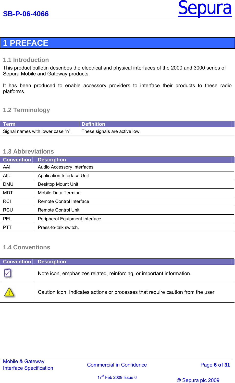 SB-P-06-4066 Sepura  Commercial in Confidence   Page 6 of 31 Mobile &amp; Gateway Interface Specification 17th Feb 2009 Issue 6                © Sepura plc 2009    1 PREFACE 1.1 Introduction This product bulletin describes the electrical and physical interfaces of the 2000 and 3000 series of Sepura Mobile and Gateway products.   It has been produced to enable accessory providers to interface their products to these radio platforms.   1.2 Terminology  Term  Definition Signal names with lower case “n”.  These signals are active low.  1.3 Abbreviations Convention  Description AAI  Audio Accessory Interfaces AIU  Application Interface Unit DMU  Desktop Mount Unit MDT  Mobile Data Terminal RCI  Remote Control Interface RCU  Remote Control Unit PEI  Peripheral Equipment Interface PTT Press-to-talk switch.  1.4 Conventions  Convention  Description  Note icon, emphasizes related, reinforcing, or important information.  Caution icon. Indicates actions or processes that require caution from the user  