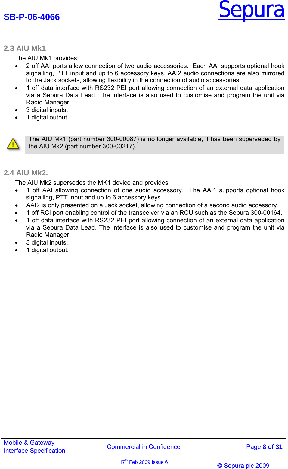 SB-P-06-4066 Sepura  Commercial in Confidence   Page 8 of 31 Mobile &amp; Gateway Interface Specification 17th Feb 2009 Issue 6                © Sepura plc 2009    2.3 AIU Mk1 The AIU Mk1 provides: •  2 off AAI ports allow connection of two audio accessories.  Each AAI supports optional hook signalling, PTT input and up to 6 accessory keys. AAI2 audio connections are also mirrored to the Jack sockets, allowing flexibility in the connection of audio accessories. •  1 off data interface with RS232 PEI port allowing connection of an external data application via a Sepura Data Lead. The interface is also used to customise and program the unit via Radio Manager.  •  3 digital inputs.  •  1 digital output.     The AIU Mk1 (part number 300-00087) is no longer available, it has been superseded by the AIU Mk2 (part number 300-00217).   2.4 AIU Mk2. The AIU Mk2 supersedes the MK1 device and provides  •  1 off AAI allowing connection of one audio accessory.  The AAI1 supports optional hook signalling, PTT input and up to 6 accessory keys. •  AAI2 is only presented on a Jack socket, allowing connection of a second audio accessory. •  1 off RCI port enabling control of the transceiver via an RCU such as the Sepura 300-00164. •  1 off data interface with RS232 PEI port allowing connection of an external data application via a Sepura Data Lead. The interface is also used to customise and program the unit via Radio Manager.  •  3 digital inputs.  •  1 digital output. 