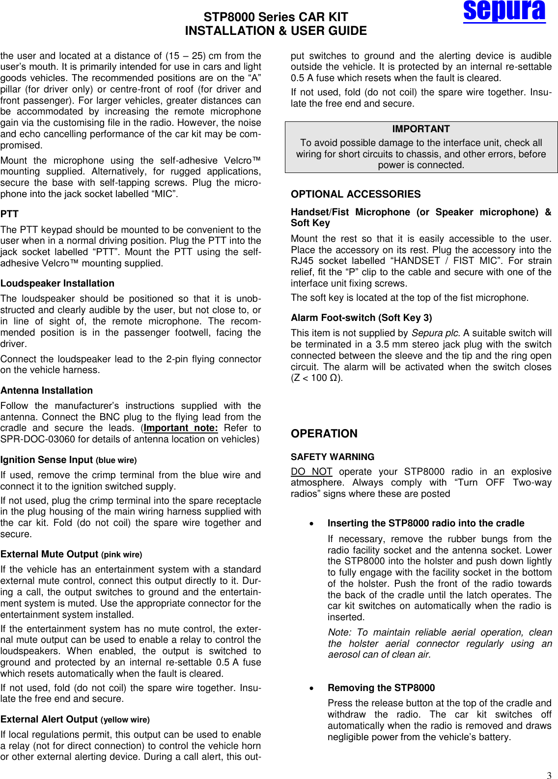 STP8000 Series CAR KIT  INSTALLATION &amp; USER GUIDE   3 sepura the user and located at a distance of (15 – 25) cm from the user’s mouth. It is primarily intended for use in cars and light goods vehicles. The recommended positions are on the ―A‖ pillar  (for  driver  only)  or  centre-front  of  roof  (for  driver  and front passenger). For larger vehicles, greater distances can be  accommodated  by  increasing  the  remote  microphone gain via the customising file in the radio. However, the noise and echo cancelling performance of the car kit may be com-promised. Mount  the  microphone  using  the  self-adhesive  Velcro™ mounting  supplied.  Alternatively,  for  rugged  applications, secure  the  base  with  self-tapping  screws.  Plug  the  micro-phone into the jack socket labelled ―MIC‖.  PTT  The PTT keypad should be mounted to be convenient to the user when in a normal driving position. Plug the PTT into the jack  socket  labelled  ―PTT‖.  Mount  the  PTT  using  the  self-adhesive Velcro™ mounting supplied. Loudspeaker Installation The  loudspeaker  should  be  positioned  so  that  it  is  unob-structed and clearly audible by the user, but not close to, or in  line  of  sight  of,  the  remote  microphone.  The  recom-mended  position  is  in  the  passenger  footwell,  facing  the driver. Connect the loudspeaker lead to the 2-pin flying connector on the vehicle harness. Antenna Installation Follow  the  manufacturer’s  instructions  supplied  with  the antenna. Connect the BNC plug to the flying lead from the cradle  and  secure  the  leads.  (Important  note:  Refer  to SPR-DOC-03060 for details of antenna location on vehicles) Ignition Sense Input (blue wire) If  used,  remove the  crimp  terminal from  the  blue  wire  and connect it to the ignition switched supply. If not used, plug the crimp terminal into the spare receptacle in the plug housing of the main wiring harness supplied with the  car  kit.  Fold  (do  not  coil)  the  spare  wire  together  and secure. External Mute Output (pink wire) If the vehicle has an entertainment system with a standard external mute control, connect this output directly to it. Dur-ing a call, the output switches to ground and the entertain-ment system is muted. Use the appropriate connector for the entertainment system installed. If the entertainment system has no mute control, the exter-nal mute output can be used to enable a relay to control the loudspeakers.  When  enabled,  the  output  is  switched  to ground  and  protected  by  an  internal  re-settable  0.5 A  fuse which resets automatically when the fault is cleared.  If not used, fold (do not coil) the spare wire together. Insu-late the free end and secure.  External Alert Output (yellow wire) If local regulations permit, this output can be used to enable a relay (not for direct connection) to control the vehicle horn or other external alerting device. During a call alert, this out-put  switches  to  ground  and  the  alerting  device  is  audible outside the vehicle. It is protected by an internal re-settable 0.5 A fuse which resets when the fault is cleared. If not used, fold (do not coil) the spare wire together. Insu-late the free end and secure. IMPORTANT To avoid possible damage to the interface unit, check all wiring for short circuits to chassis, and other errors, before power is connected. OPTIONAL ACCESSORIES Handset/Fist  Microphone  (or  Speaker  microphone)  &amp; Soft Key Mount  the  rest  so  that  it  is  easily  accessible  to  the  user. Place the accessory on its rest. Plug the accessory into the RJ45  socket  labelled  ―HANDSET  /  FIST  MIC‖.  For  strain relief, fit the ―P‖ clip to the cable and secure with one of the interface unit fixing screws.  The soft key is located at the top of the fist microphone. Alarm Foot-switch (Soft Key 3) This item is not supplied by Sepura plc. A suitable switch will be terminated in a 3.5 mm stereo jack plug with the switch connected between the sleeve and the tip and the ring open circuit.  The  alarm  will  be  activated when  the  switch  closes (Z &lt; 100 Ω).    OPERATION  SAFETY WARNING  DO  NOT  operate  your  STP8000  radio  in  an  explosive atmosphere.  Always  comply  with  ―Turn  OFF  Two-way radios‖ signs where these are posted   Inserting the STP8000 radio into the cradle If  necessary,  remove  the  rubber  bungs  from  the radio facility socket and the antenna socket. Lower the STP8000 into the holster and push down lightly to fully engage with the facility socket in the bottom of  the  holster.  Push  the  front  of  the  radio  towards the back of the cradle until the latch operates. The car kit switches on automatically when the radio is inserted. Note:  To  maintain  reliable  aerial  operation,  clean the  holster  aerial  connector  regularly  using  an aerosol can of clean air.   Removing the STP8000 Press the release button at the top of the cradle and withdraw  the  radio.  The  car  kit  switches  off automatically when the radio is removed and draws negligible power from the vehicle’s battery.  