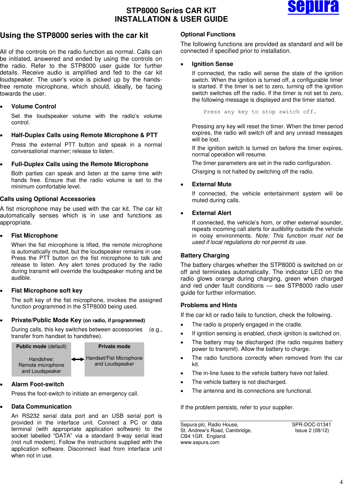 STP8000 Series CAR KIT  INSTALLATION &amp; USER GUIDE   4 sepura Using the STP8000 series with the car kit  All of the controls on the radio function as normal. Calls can be initiated, answered and  ended by using the  controls  on the  radio.  Refer  to  the  STP8000  user  guide  for  further details.  Receive  audio  is  amplified  and  fed  to  the  car  kit loudspeaker.  The  user’s  voice  is  picked  up  by  the  hands-free  remote  microphone,  which  should,  ideally,  be  facing towards the user.  Volume Control Set  the  loudspeaker  volume  with  the  radio’s  volume control.  Half-Duplex Calls using Remote Microphone &amp; PTT Press  the  external  PTT  button  and  speak  in  a  normal conversational manner; release to listen.  Full-Duplex Calls using the Remote Microphone  Both  parties  can  speak  and  listen  at  the  same  time  with hands  free.  Ensure  that  the  radio  volume  is  set  to  the minimum comfortable level. Calls using Optional Accessories A fist microphone may be used with the car kit. The car kit automatically  senses  which  is  in  use  and  functions  as appropriate.  Fist Microphone When the fist microphone is lifted, the remote microphone is automatically muted, but the loudspeaker remains in use. Press  the  PTT  button  on  the  fist  microphone  to  talk  and release  to  listen.  Any  alert  tones  produced  by  the  radio during transmit will override the loudspeaker muting and be audible.   Fist Microphone soft key The soft key of the fist microphone, invokes the assigned function programmed in the STP8000 being used.   Private/Public Mode Key (on radio, if programmed) During calls, this key switches between accessories    (e.g., transfer from handset to handsfree).       Alarm Foot-switch  Press the foot-switch to initiate an emergency call.  Data Communication An  RS232  serial  data  port  and  an  USB  serial  port  is provided  in  the  interface  unit.  Connect  a  PC  or  data terminal  (with  appropriate  application  software)  to  the socket  labelled  ―DATA‖  via  a  standard  9-way  serial  lead (not null modem). Follow the instructions supplied with the application  software.  Disconnect  lead  from  interface  unit when not in use. Optional Functions The following functions are provided as standard and will be connected if specified prior to installation.   Ignition Sense  If connected, the  radio  will sense the state  of the ignition switch. When the ignition is turned off, a configurable timer is started. If the timer is set to zero, turning off the ignition switch switches off the radio. If the timer is not set to zero, the following message is displayed and the timer started. Press any key to stop switch off.  Pressing any key will reset the timer. When the timer period expires, the radio will switch off and any unread messages will be lost. If the ignition switch is turned on before the timer expires, normal operation will resume. The timer parameters are set in the radio configuration. Charging is not halted by switching off the radio.  External Mute  If  connected,  the  vehicle  entertainment  system  will  be muted during calls.  External Alert  If connected, the vehicle’s horn, or other external sounder, repeats incoming call alerts for audibility outside the vehicle in  noisy  environments.  Note:  This  function  must  not  be used if local regulations do not permit its use. Battery Charging The battery charges whether the STP8000 is switched on or off and terminates automatically. The indicator LED on  the radio  glows  orange  during  charging,  green  when  charged and red  under  fault conditions  — see  STP8000  radio  user guide for further information. Problems and Hints If the car kit or radio fails to function, check the following.   The radio is properly engaged in the cradle.   If ignition sensing is enabled, check ignition is switched on.   The battery may be discharged (the radio requires battery power to transmit). Allow the battery to charge.   The  radio  functions  correctly  when  removed  from  the  car kit.   The in-line fuses to the vehicle battery have not failed.   The vehicle battery is not discharged.   The antenna and its connections are functional.  If the problem persists, refer to your supplier.  Sepura plc, Radio House,                  SPR-DOC-01341 St. Andrew’s Road, Cambridge,    Issue 2 (08/12) CB4 1GR.  England.  www.sepura.com  Public mode (default)  Handsfree: Remote microphone and Loudspeaker  Private mode  Handset/Fist Microphone  and Loudspeaker  