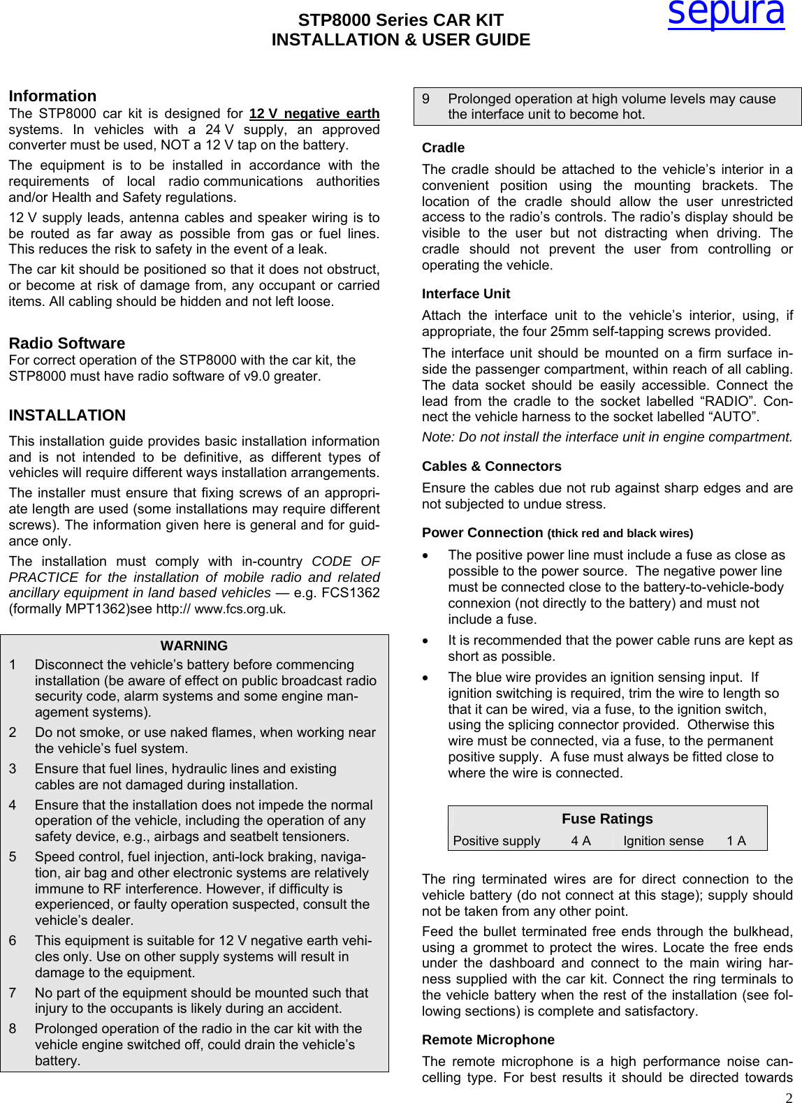 STP8000 Series CAR KIT  INSTALLATION &amp; USER GUIDE   2sepura Information The STP8000 car kit is designed for 12 V negative earth systems. In vehicles with a 24 V supply, an approved converter must be used, NOT a 12 V tap on the battery. The equipment is to be installed in accordance with the requirements of local radio communications authorities and/or Health and Safety regulations. 12 V supply leads, antenna cables and speaker wiring is to be routed as far away as possible from gas or fuel lines. This reduces the risk to safety in the event of a leak. The car kit should be positioned so that it does not obstruct, or become at risk of damage from, any occupant or carried items. All cabling should be hidden and not left loose.  Radio Software For correct operation of the STP8000 with the car kit, the STP8000 must have radio software of v9.0 greater. INSTALLATION This installation guide provides basic installation information and is not intended to be definitive, as different types of vehicles will require different ways installation arrangements.  The installer must ensure that fixing screws of an appropri-ate length are used (some installations may require different screws). The information given here is general and for guid-ance only.  The installation must comply with in-country CODE OF PRACTICE for the installation of mobile radio and related ancillary equipment in land based vehicles — e.g. FCS1362 (formally MPT1362)see http:// www.fcs.org.uk. WARNING 1  Disconnect the vehicle’s battery before commencing installation (be aware of effect on public broadcast radio security code, alarm systems and some engine man-agement systems). 2  Do not smoke, or use naked flames, when working near the vehicle’s fuel system. 3  Ensure that fuel lines, hydraulic lines and existing cables are not damaged during installation. 4  Ensure that the installation does not impede the normal operation of the vehicle, including the operation of any safety device, e.g., airbags and seatbelt tensioners. 5  Speed control, fuel injection, anti-lock braking, naviga-tion, air bag and other electronic systems are relatively immune to RF interference. However, if difficulty is experienced, or faulty operation suspected, consult the vehicle’s dealer.  6  This equipment is suitable for 12 V negative earth vehi-cles only. Use on other supply systems will result in damage to the equipment. 7  No part of the equipment should be mounted such that injury to the occupants is likely during an accident. 8  Prolonged operation of the radio in the car kit with the vehicle engine switched off, could drain the vehicle’s battery. 9  Prolonged operation at high volume levels may cause the interface unit to become hot. Cradle The cradle should be attached to the vehicle’s interior in a convenient position using the mounting brackets. The location of the cradle should allow the user unrestricted access to the radio’s controls. The radio’s display should be visible to the user but not distracting when driving. The cradle should not prevent the user from controlling or operating the vehicle.  Interface Unit Attach the interface unit to the vehicle’s interior, using, if appropriate, the four 25mm self-tapping screws provided.  The interface unit should be mounted on a firm surface in-side the passenger compartment, within reach of all cabling. The data socket should be easily accessible. Connect the lead from the cradle to the socket labelled “RADIO”. Con-nect the vehicle harness to the socket labelled “AUTO”. Note: Do not install the interface unit in engine compartment. Cables &amp; Connectors Ensure the cables due not rub against sharp edges and are not subjected to undue stress.  Power Connection (thick red and black wires)  •  The positive power line must include a fuse as close as possible to the power source.  The negative power line must be connected close to the battery-to-vehicle-body connexion (not directly to the battery) and must not include a fuse.  •  It is recommended that the power cable runs are kept as short as possible. •  The blue wire provides an ignition sensing input.  If ignition switching is required, trim the wire to length so that it can be wired, via a fuse, to the ignition switch, using the splicing connector provided.  Otherwise this wire must be connected, via a fuse, to the permanent positive supply.  A fuse must always be fitted close to where the wire is connected.  Fuse Ratings Positive supply  4 A  Ignition sense  1 A  The ring terminated wires are for direct connection to the vehicle battery (do not connect at this stage); supply should not be taken from any other point.   Feed the bullet terminated free ends through the bulkhead, using a grommet to protect the wires. Locate the free ends under the dashboard and connect to the main wiring har-ness supplied with the car kit. Connect the ring terminals to the vehicle battery when the rest of the installation (see fol-lowing sections) is complete and satisfactory. Remote Microphone The remote microphone is a high performance noise can-celling type. For best results it should be directed towards 