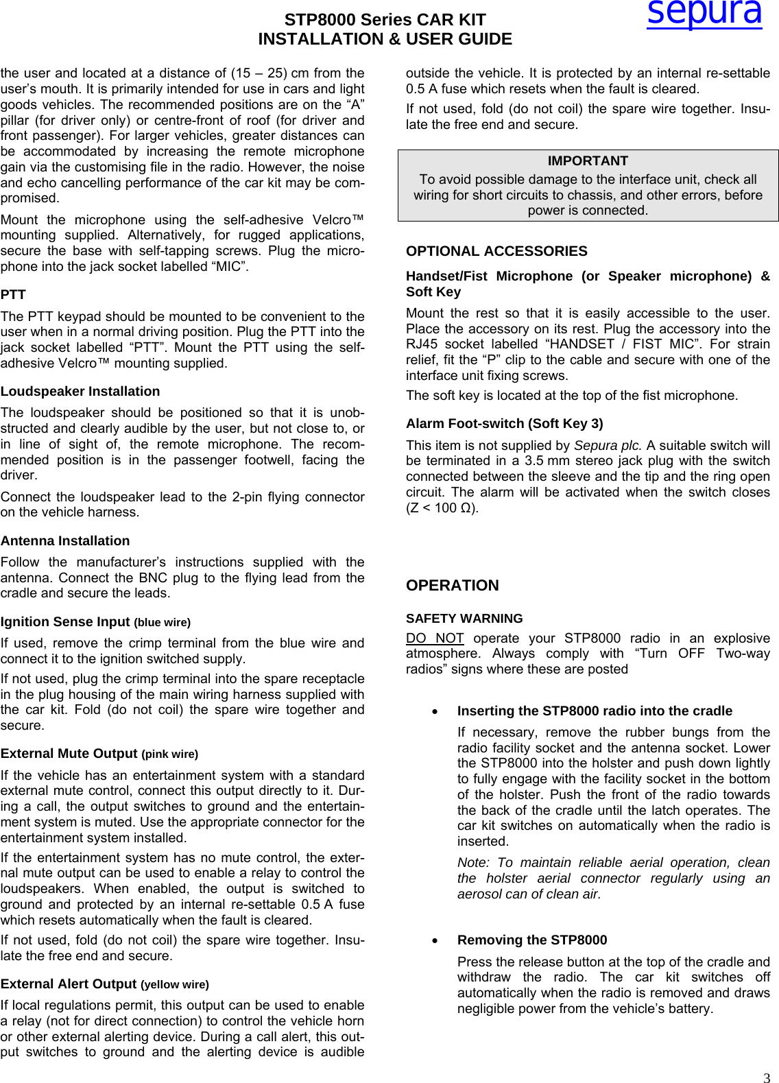 STP8000 Series CAR KIT  INSTALLATION &amp; USER GUIDE   3sepurathe user and located at a distance of (15 – 25) cm from the user’s mouth. It is primarily intended for use in cars and light goods vehicles. The recommended positions are on the “A” pillar (for driver only) or centre-front of roof (for driver and front passenger). For larger vehicles, greater distances can be accommodated by increasing the remote microphone gain via the customising file in the radio. However, the noise and echo cancelling performance of the car kit may be com-promised. Mount the microphone using the self-adhesive Velcro™ mounting supplied. Alternatively, for rugged applications, secure the base with self-tapping screws. Plug the micro-phone into the jack socket labelled “MIC”.  PTT  The PTT keypad should be mounted to be convenient to the user when in a normal driving position. Plug the PTT into the jack socket labelled “PTT”. Mount the PTT using the self-adhesive Velcro™ mounting supplied. Loudspeaker Installation The loudspeaker should be positioned so that it is unob-structed and clearly audible by the user, but not close to, or in line of sight of, the remote microphone. The recom-mended position is in the passenger footwell, facing the driver. Connect the loudspeaker lead to the 2-pin flying connector on the vehicle harness. Antenna Installation Follow the manufacturer’s instructions supplied with the antenna. Connect the BNC plug to the flying lead from the cradle and secure the leads.  Ignition Sense Input (blue wire) If used, remove the crimp terminal from the blue wire and connect it to the ignition switched supply. If not used, plug the crimp terminal into the spare receptacle in the plug housing of the main wiring harness supplied with the car kit. Fold (do not coil) the spare wire together and secure. External Mute Output (pink wire) If the vehicle has an entertainment system with a standard external mute control, connect this output directly to it. Dur-ing a call, the output switches to ground and the entertain-ment system is muted. Use the appropriate connector for the entertainment system installed. If the entertainment system has no mute control, the exter-nal mute output can be used to enable a relay to control the loudspeakers. When enabled, the output is switched to ground and protected by an internal re-settable 0.5 A fuse which resets automatically when the fault is cleared.  If not used, fold (do not coil) the spare wire together. Insu-late the free end and secure.  External Alert Output (yellow wire) If local regulations permit, this output can be used to enable a relay (not for direct connection) to control the vehicle horn or other external alerting device. During a call alert, this out-put switches to ground and the alerting device is audible outside the vehicle. It is protected by an internal re-settable 0.5 A fuse which resets when the fault is cleared. If not used, fold (do not coil) the spare wire together. Insu-late the free end and secure. IMPORTANT To avoid possible damage to the interface unit, check all wiring for short circuits to chassis, and other errors, before power is connected. OPTIONAL ACCESSORIES Handset/Fist Microphone (or Speaker microphone) &amp; Soft Key Mount the rest so that it is easily accessible to the user. Place the accessory on its rest. Plug the accessory into the RJ45 socket labelled “HANDSET / FIST MIC”. For strain relief, fit the “P” clip to the cable and secure with one of the interface unit fixing screws.  The soft key is located at the top of the fist microphone. Alarm Foot-switch (Soft Key 3) This item is not supplied by Sepura plc. A suitable switch will be terminated in a 3.5 mm stereo jack plug with the switch connected between the sleeve and the tip and the ring open circuit. The alarm will be activated when the switch closes (Z &lt; 100 Ω).    OPERATION  SAFETY WARNING  DO NOT operate your STP8000 radio in an explosive atmosphere. Always comply with “Turn OFF Two-way radios” signs where these are posted  • Inserting the STP8000 radio into the cradle If necessary, remove the rubber bungs from the radio facility socket and the antenna socket. Lower the STP8000 into the holster and push down lightly to fully engage with the facility socket in the bottom of the holster. Push the front of the radio towards the back of the cradle until the latch operates. The car kit switches on automatically when the radio is inserted. Note: To maintain reliable aerial operation, clean the holster aerial connector regularly using an aerosol can of clean air.  • Removing the STP8000 Press the release button at the top of the cradle and withdraw the radio. The car kit switches off automatically when the radio is removed and draws negligible power from the vehicle’s battery.  