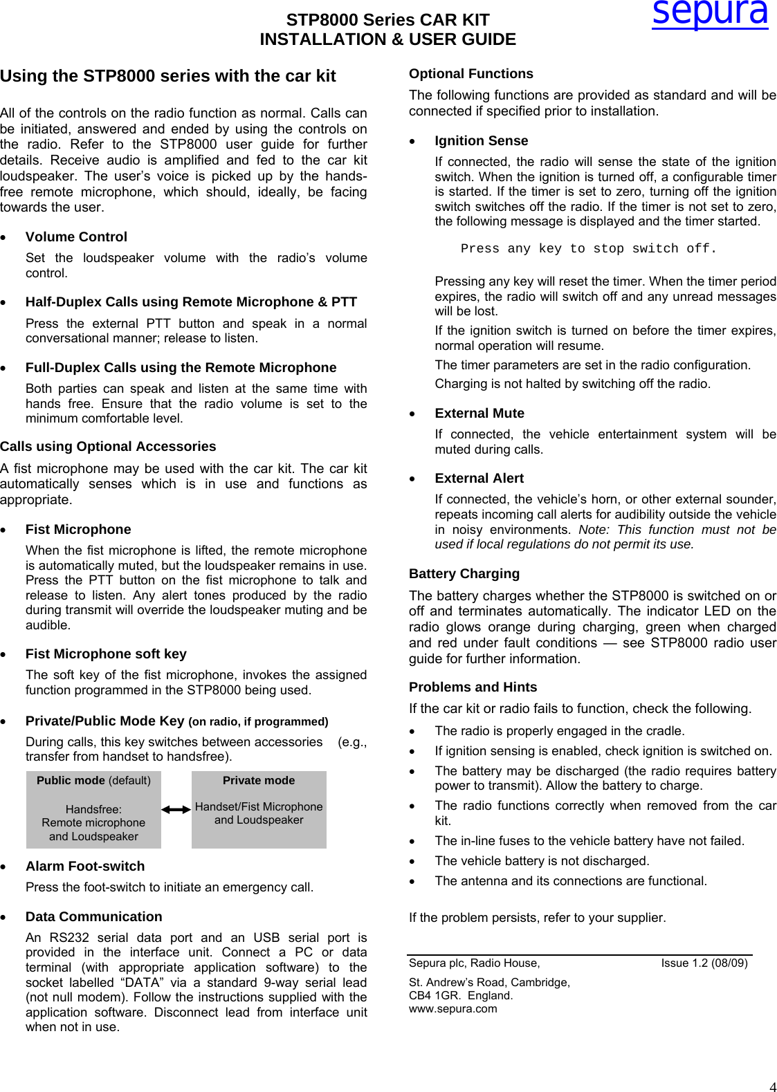 STP8000 Series CAR KIT  INSTALLATION &amp; USER GUIDE   4sepuraUsing the STP8000 series with the car kit  All of the controls on the radio function as normal. Calls can be initiated, answered and ended by using the controls on the radio. Refer to the STP8000 user guide for further details. Receive audio is amplified and fed to the car kit loudspeaker. The user’s voice is picked up by the hands-free remote microphone, which should, ideally, be facing towards the user. • Volume Control Set the loudspeaker volume with the radio’s volume control. • Half-Duplex Calls using Remote Microphone &amp; PTT Press the external PTT button and speak in a normal conversational manner; release to listen. • Full-Duplex Calls using the Remote Microphone  Both parties can speak and listen at the same time with hands free. Ensure that the radio volume is set to the minimum comfortable level. Calls using Optional Accessories A fist microphone may be used with the car kit. The car kit automatically senses which is in use and functions as appropriate. • Fist Microphone When the fist microphone is lifted, the remote microphone is automatically muted, but the loudspeaker remains in use. Press the PTT button on the fist microphone to talk and release to listen. Any alert tones produced by the radio during transmit will override the loudspeaker muting and be audible.  • Fist Microphone soft key The soft key of the fist microphone, invokes the assigned function programmed in the STP8000 being used.  • Private/Public Mode Key (on radio, if programmed) During calls, this key switches between accessories    (e.g., transfer from handset to handsfree).      • Alarm Foot-switch  Press the foot-switch to initiate an emergency call. • Data Communication An RS232 serial data port and an USB serial port is provided in the interface unit. Connect a PC or data terminal (with appropriate application software) to the socket labelled “DATA” via a standard 9-way serial lead (not null modem). Follow the instructions supplied with the application software. Disconnect lead from interface unit when not in use. Optional Functions The following functions are provided as standard and will be connected if specified prior to installation.  • Ignition Sense  If connected, the radio will sense the state of the ignition switch. When the ignition is turned off, a configurable timer is started. If the timer is set to zero, turning off the ignition switch switches off the radio. If the timer is not set to zero, the following message is displayed and the timer started. Press any key to stop switch off.  Pressing any key will reset the timer. When the timer period expires, the radio will switch off and any unread messages will be lost. If the ignition switch is turned on before the timer expires, normal operation will resume. The timer parameters are set in the radio configuration. Charging is not halted by switching off the radio. • External Mute  If connected, the vehicle entertainment system will be muted during calls. • External Alert  If connected, the vehicle’s horn, or other external sounder, repeats incoming call alerts for audibility outside the vehicle in noisy environments. Note: This function must not be used if local regulations do not permit its use. Battery Charging The battery charges whether the STP8000 is switched on or off and terminates automatically. The indicator LED on the radio glows orange during charging, green when charged and red under fault conditions — see STP8000 radio user guide for further information. Problems and Hints If the car kit or radio fails to function, check the following. •  The radio is properly engaged in the cradle. •  If ignition sensing is enabled, check ignition is switched on. •  The battery may be discharged (the radio requires battery power to transmit). Allow the battery to charge. •  The radio functions correctly when removed from the car kit. •  The in-line fuses to the vehicle battery have not failed. •  The vehicle battery is not discharged. •  The antenna and its connections are functional.  If the problem persists, refer to your supplier.  Sepura plc, Radio House,                  Issue 1.2 (08/09) St. Andrew’s Road, Cambridge, CB4 1GR.  England.  www.sepura.com  Public mode (default)  Handsfree: Remote microphone and Loudspeaker Private mode  Handset/Fist Microphone and Loudspeaker  