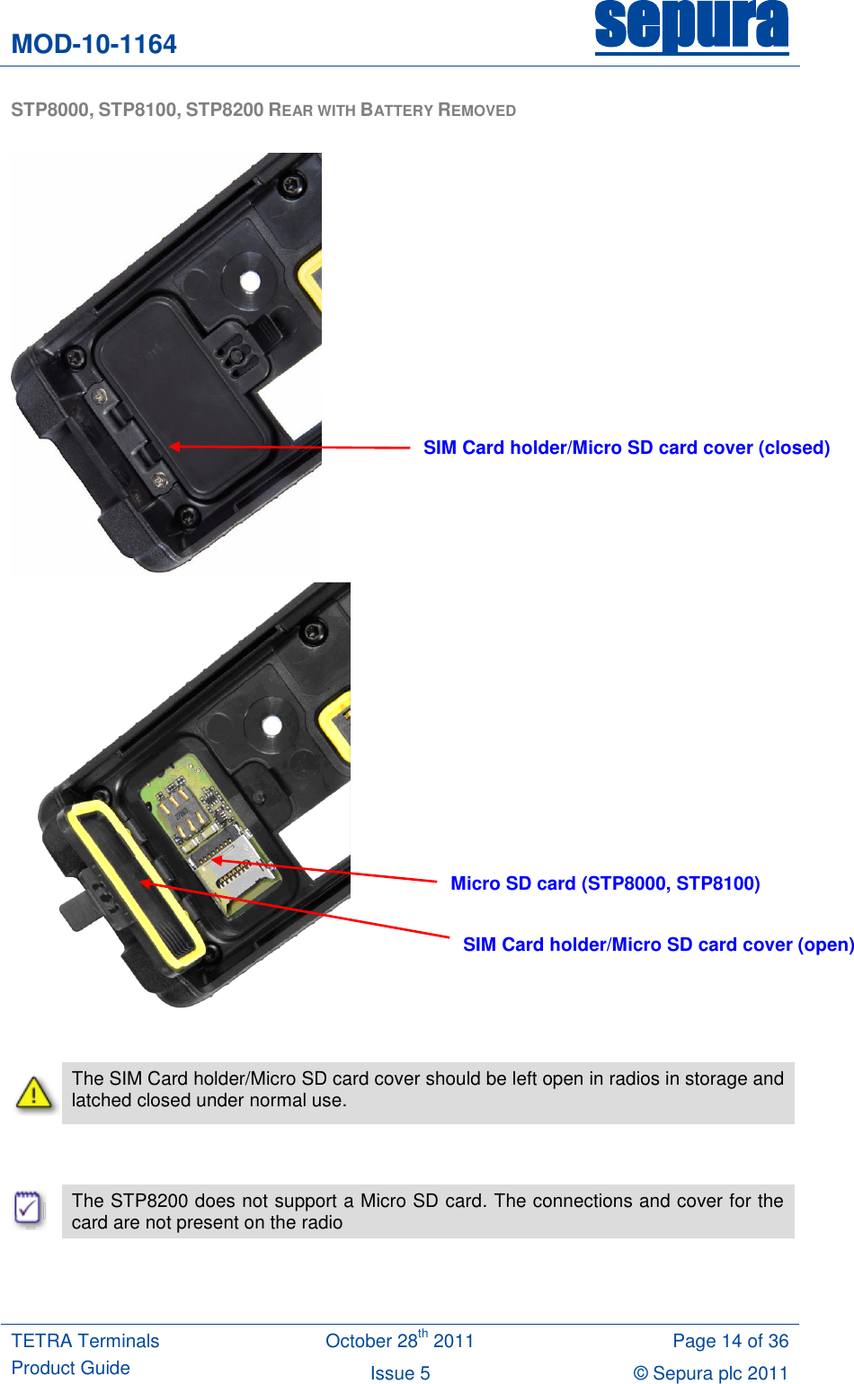 MOD-10-1164 sepura  TETRA Terminals Product Guide October 28th 2011 Page 14 of 36 Issue 5 © Sepura plc 2011   STP8000, STP8100, STP8200 REAR WITH BATTERY REMOVED            The SIM Card holder/Micro SD card cover should be left open in radios in storage and latched closed under normal use.    The STP8200 does not support a Micro SD card. The connections and cover for the card are not present on the radio  SIM Card holder/Micro SD card cover (closed) SIM Card holder/Micro SD card cover (open) Micro SD card (STP8000, STP8100) 