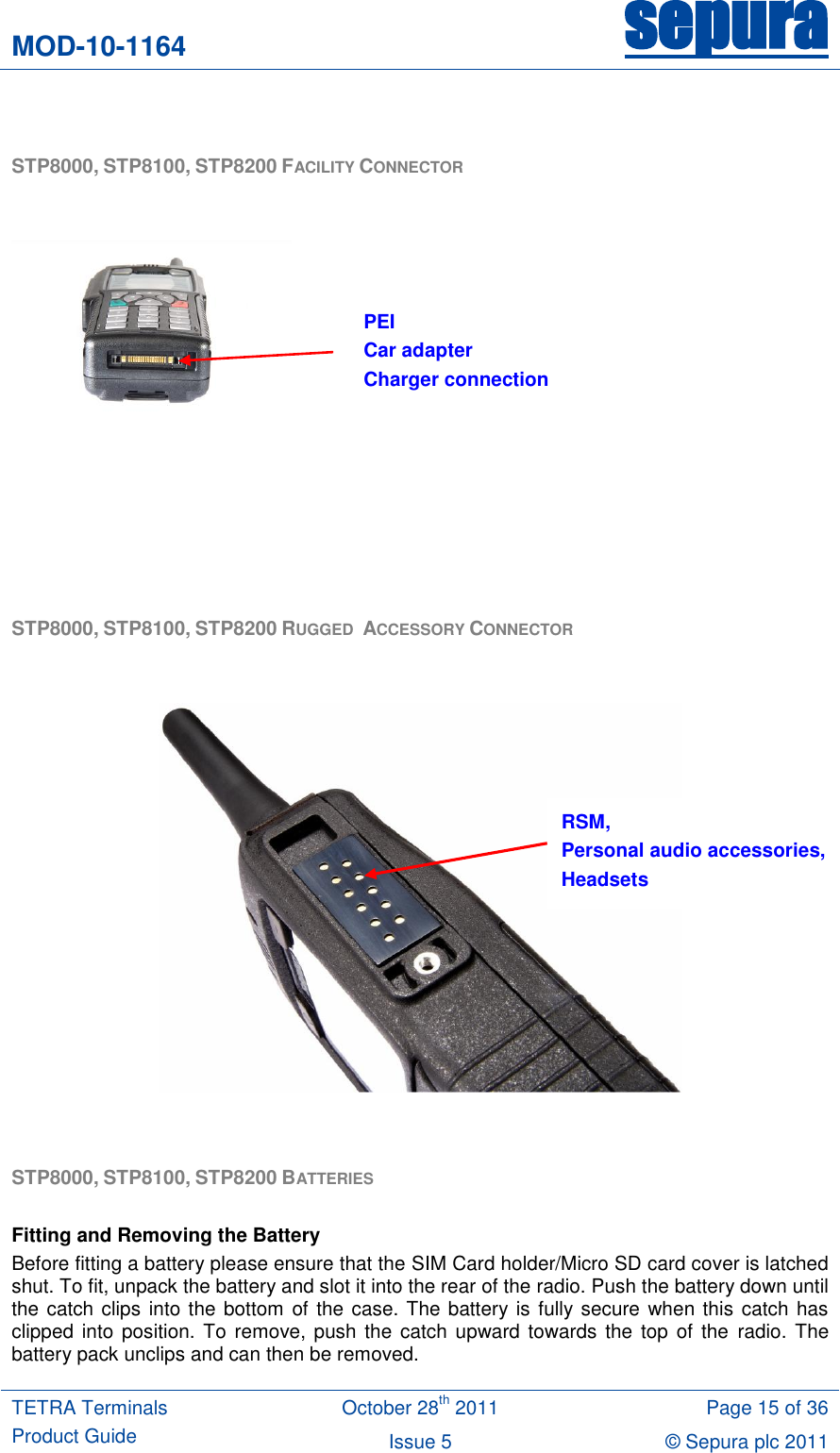 MOD-10-1164 sepura  TETRA Terminals Product Guide October 28th 2011 Page 15 of 36 Issue 5 © Sepura plc 2011    STP8000, STP8100, STP8200 FACILITY CONNECTOR          STP8000, STP8100, STP8200 RUGGED  ACCESSORY CONNECTOR     STP8000, STP8100, STP8200 BATTERIES   Fitting and Removing the Battery Before fitting a battery please ensure that the SIM Card holder/Micro SD card cover is latched shut. To fit, unpack the battery and slot it into the rear of the radio. Push the battery down until the catch clips into the bottom of the case. The battery  is fully secure  when this catch has clipped into position.  To remove, push  the  catch upward towards the  top  of the  radio.  The battery pack unclips and can then be removed. RSM, Personal audio accessories, Headsets PEI Car adapter Charger connection 