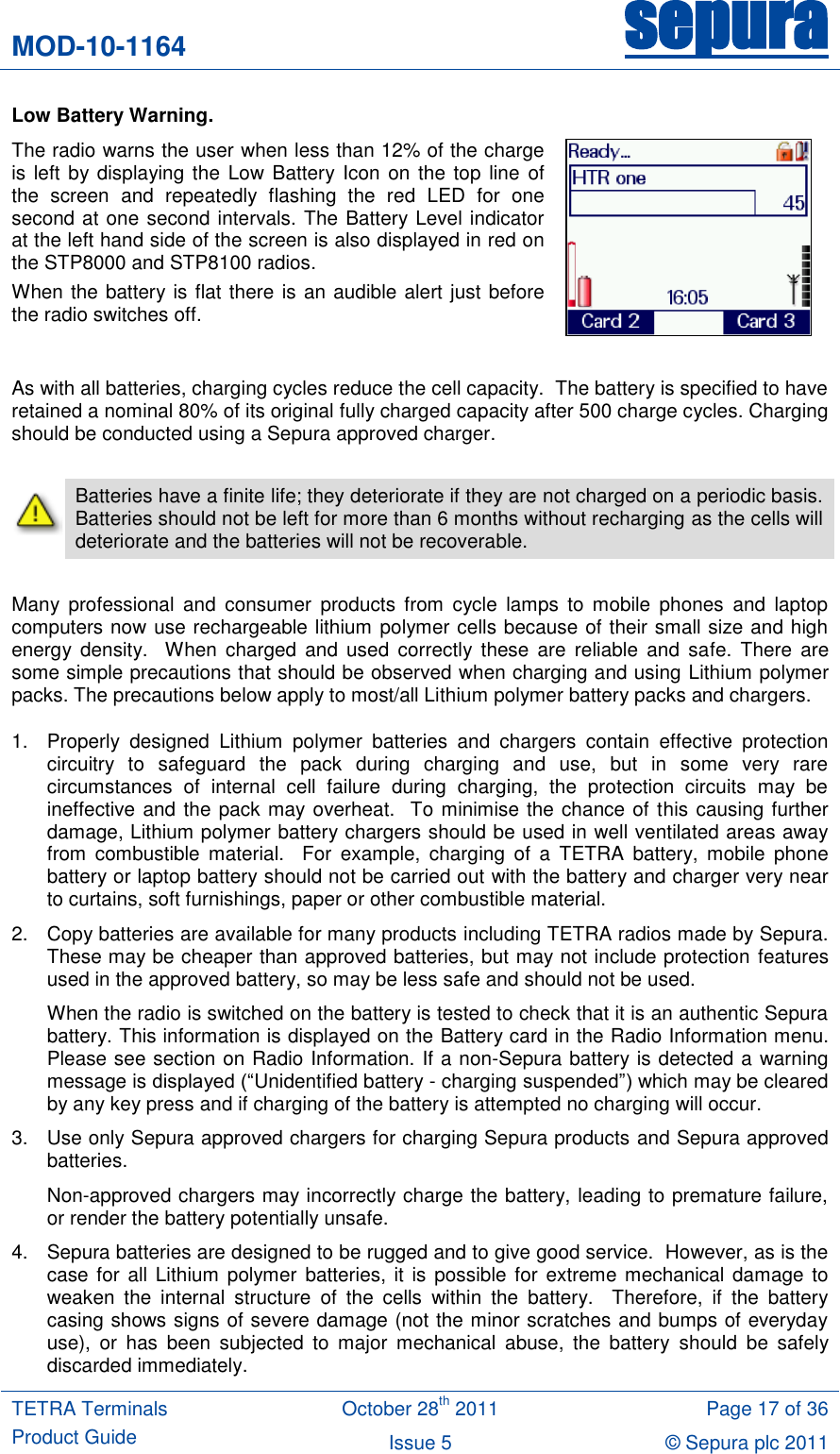 MOD-10-1164 sepura  TETRA Terminals Product Guide October 28th 2011 Page 17 of 36 Issue 5 © Sepura plc 2011   Low Battery Warning. The radio warns the user when less than 12% of the charge is left by displaying the Low Battery Icon on the top  line  of the  screen  and  repeatedly  flashing  the  red  LED  for  one second at one second intervals. The Battery Level indicator at the left hand side of the screen is also displayed in red on the STP8000 and STP8100 radios.  When the battery is flat there is an audible alert just before the radio switches off.   As with all batteries, charging cycles reduce the cell capacity.  The battery is specified to have retained a nominal 80% of its original fully charged capacity after 500 charge cycles. Charging should be conducted using a Sepura approved charger.   Batteries have a finite life; they deteriorate if they are not charged on a periodic basis.  Batteries should not be left for more than 6 months without recharging as the cells will deteriorate and the batteries will not be recoverable.  Many  professional  and  consumer  products  from  cycle  lamps  to  mobile  phones  and  laptop computers now use rechargeable lithium polymer cells because of their small size and high energy  density.    When  charged  and  used  correctly these  are  reliable  and safe.  There are some simple precautions that should be observed when charging and using Lithium polymer packs. The precautions below apply to most/all Lithium polymer battery packs and chargers. 1.  Properly  designed  Lithium  polymer  batteries  and  chargers  contain  effective  protection circuitry  to  safeguard  the  pack  during  charging  and  use,  but  in  some  very  rare circumstances  of  internal  cell  failure  during  charging,  the  protection  circuits  may  be ineffective and the pack may overheat.  To minimise the chance of this causing further damage, Lithium polymer battery chargers should be used in well ventilated areas away from  combustible  material.    For  example,  charging  of  a  TETRA  battery,  mobile  phone battery or laptop battery should not be carried out with the battery and charger very near to curtains, soft furnishings, paper or other combustible material. 2.  Copy batteries are available for many products including TETRA radios made by Sepura.  These may be cheaper than approved batteries, but may not include protection features used in the approved battery, so may be less safe and should not be used.  When the radio is switched on the battery is tested to check that it is an authentic Sepura battery. This information is displayed on the Battery card in the Radio Information menu. Please see section on Radio Information. If a non-Sepura battery is detected a warning message is displayed (“Unidentified battery - charging suspended”) which may be cleared by any key press and if charging of the battery is attempted no charging will occur. 3.  Use only Sepura approved chargers for charging Sepura products and Sepura approved batteries.  Non-approved chargers may incorrectly charge the battery, leading to premature failure, or render the battery potentially unsafe.   4.  Sepura batteries are designed to be rugged and to give good service.  However, as is the case for  all Lithium polymer batteries,  it is possible for  extreme mechanical damage to weaken  the  internal  structure  of  the  cells  within  the  battery.    Therefore,  if  the  battery casing shows signs of severe damage (not the minor scratches and bumps of everyday use),  or  has  been  subjected  to  major  mechanical  abuse,  the  battery  should  be  safely discarded immediately. 