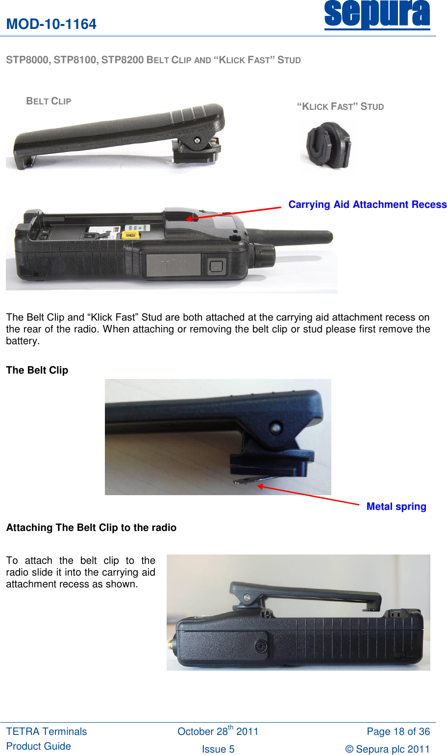 MOD-10-1164 sepura  TETRA Terminals Product Guide October 28th 2011 Page 18 of 36 Issue 5 © Sepura plc 2011   STP8000, STP8100, STP8200 BELT CLIP AND “KLICK FAST” STUD            The Belt Clip and “Klick Fast” Stud are both attached at the carrying aid attachment recess on the rear of the radio. When attaching or removing the belt clip or stud please first remove the battery.  The Belt Clip   Attaching The Belt Clip to the radio  To  attach  the  belt  clip  to  the radio slide it into the carrying aid attachment recess as shown.    Metal spring BELT CLIP “KLICK FAST” STUD Carrying Aid Attachment Recess 