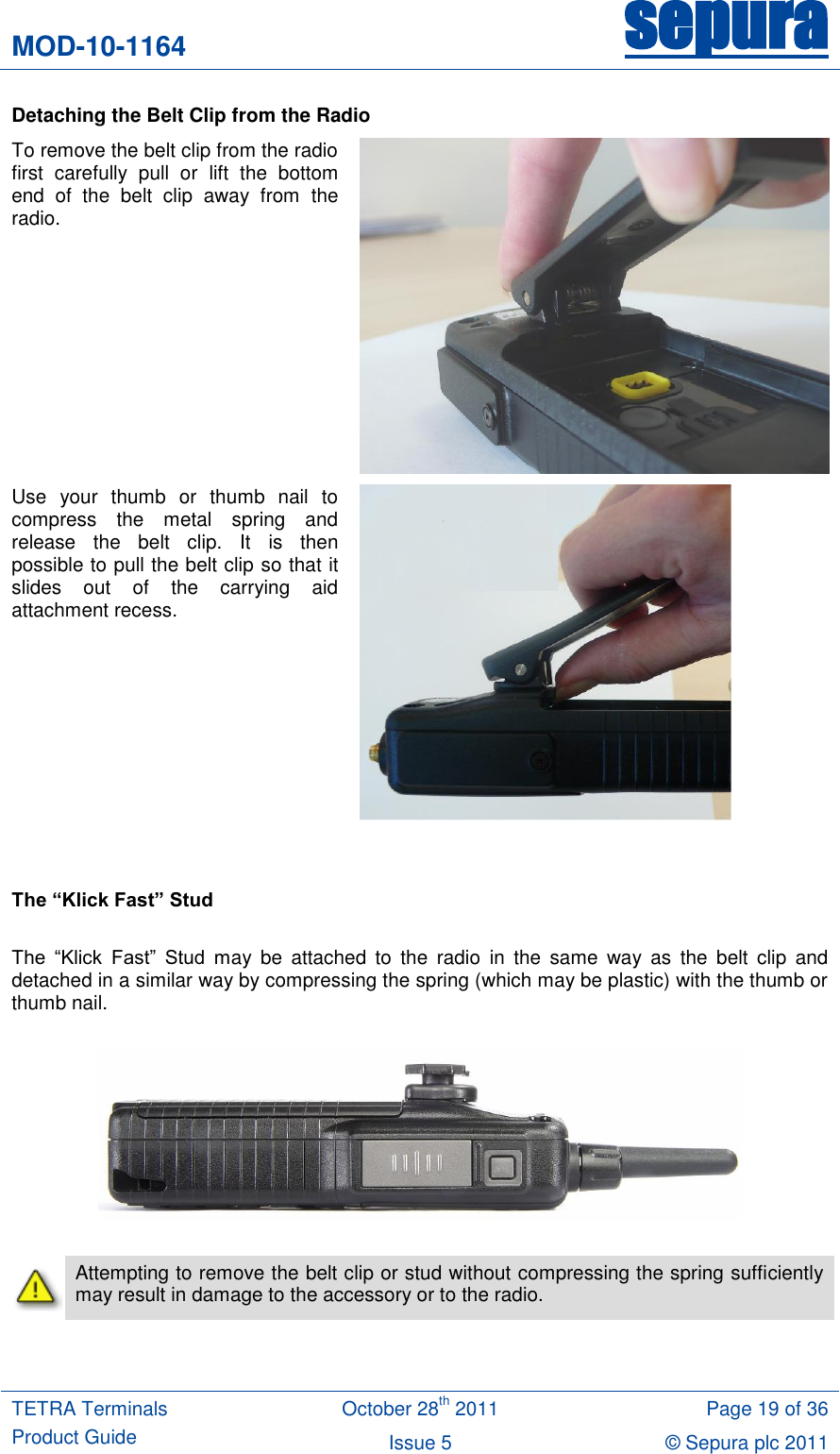 MOD-10-1164 sepura  TETRA Terminals Product Guide October 28th 2011 Page 19 of 36 Issue 5 © Sepura plc 2011   Detaching the Belt Clip from the Radio To remove the belt clip from the radio first  carefully  pull  or  lift  the  bottom end  of  the  belt  clip  away  from  the radio.   Use  your  thumb  or  thumb  nail  to compress  the  metal  spring  and release  the  belt  clip.  It  is  then possible to pull the belt clip so that it slides  out  of  the  carrying  aid attachment recess.      The “Klick Fast” Stud  The  “Klick  Fast”  Stud  may  be  attached  to  the  radio  in  the  same  way  as  the  belt  clip  and detached in a similar way by compressing the spring (which may be plastic) with the thumb or thumb nail.      Attempting to remove the belt clip or stud without compressing the spring sufficiently may result in damage to the accessory or to the radio. 