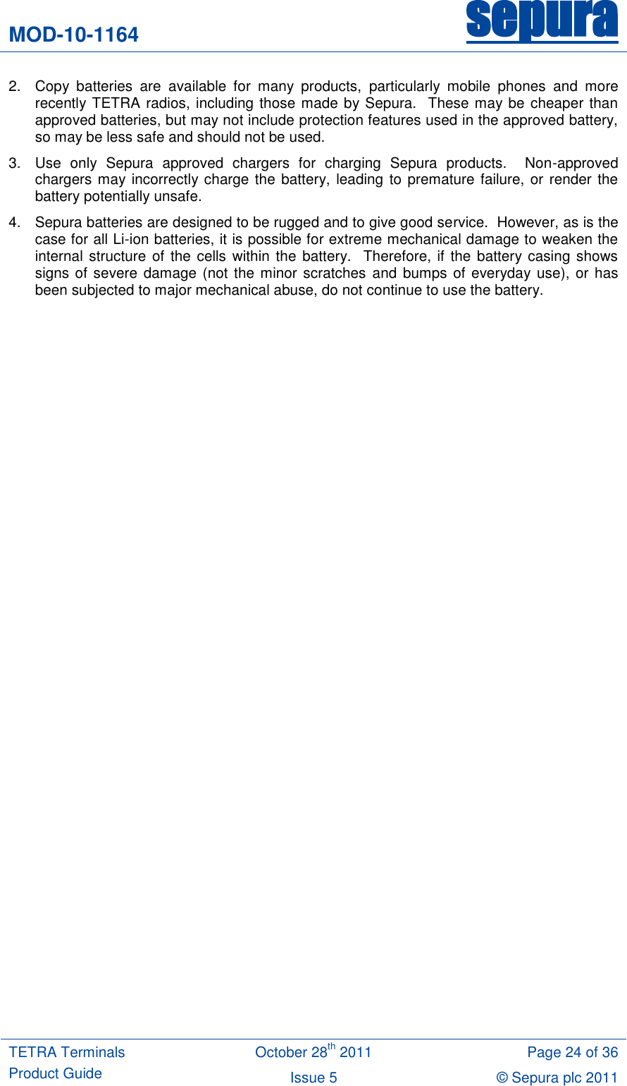 MOD-10-1164 sepura  TETRA Terminals Product Guide October 28th 2011 Page 24 of 36 Issue 5 © Sepura plc 2011   2.  Copy  batteries  are  available  for  many  products,  particularly  mobile  phones  and  more recently TETRA radios, including those made by Sepura.  These may be cheaper than approved batteries, but may not include protection features used in the approved battery, so may be less safe and should not be used. 3.  Use  only  Sepura  approved  chargers  for  charging  Sepura  products.    Non-approved chargers may incorrectly charge the battery, leading to premature failure, or render the battery potentially unsafe.   4.  Sepura batteries are designed to be rugged and to give good service.  However, as is the case for all Li-ion batteries, it is possible for extreme mechanical damage to weaken the internal structure of the cells within the battery.  Therefore, if  the battery casing shows signs of severe damage (not the minor scratches and bumps of everyday use), or  has been subjected to major mechanical abuse, do not continue to use the battery. 