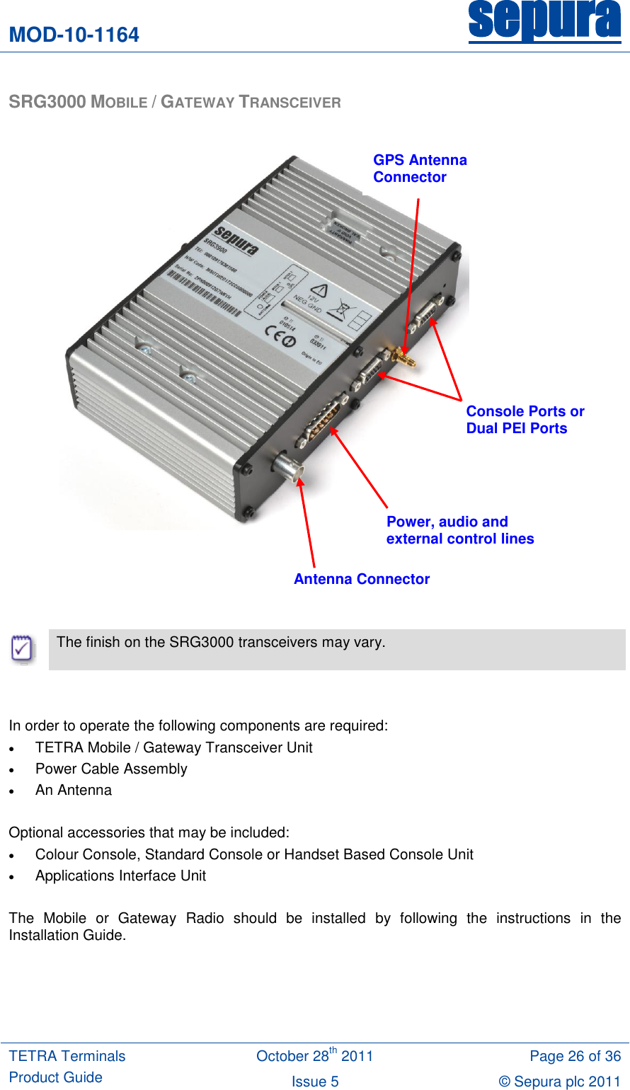 MOD-10-1164 sepura  TETRA Terminals Product Guide October 28th 2011 Page 26 of 36 Issue 5 © Sepura plc 2011   SRG3000 MOBILE / GATEWAY TRANSCEIVER                          The finish on the SRG3000 transceivers may vary.   In order to operate the following components are required:  TETRA Mobile / Gateway Transceiver Unit  Power Cable Assembly  An Antenna  Optional accessories that may be included:  Colour Console, Standard Console or Handset Based Console Unit  Applications Interface Unit  The  Mobile  or  Gateway  Radio  should  be  installed  by  following  the  instructions  in  the Installation Guide.    Antenna Connector Power, audio and external control lines Console Ports or Dual PEI Ports GPS Antenna Connector 