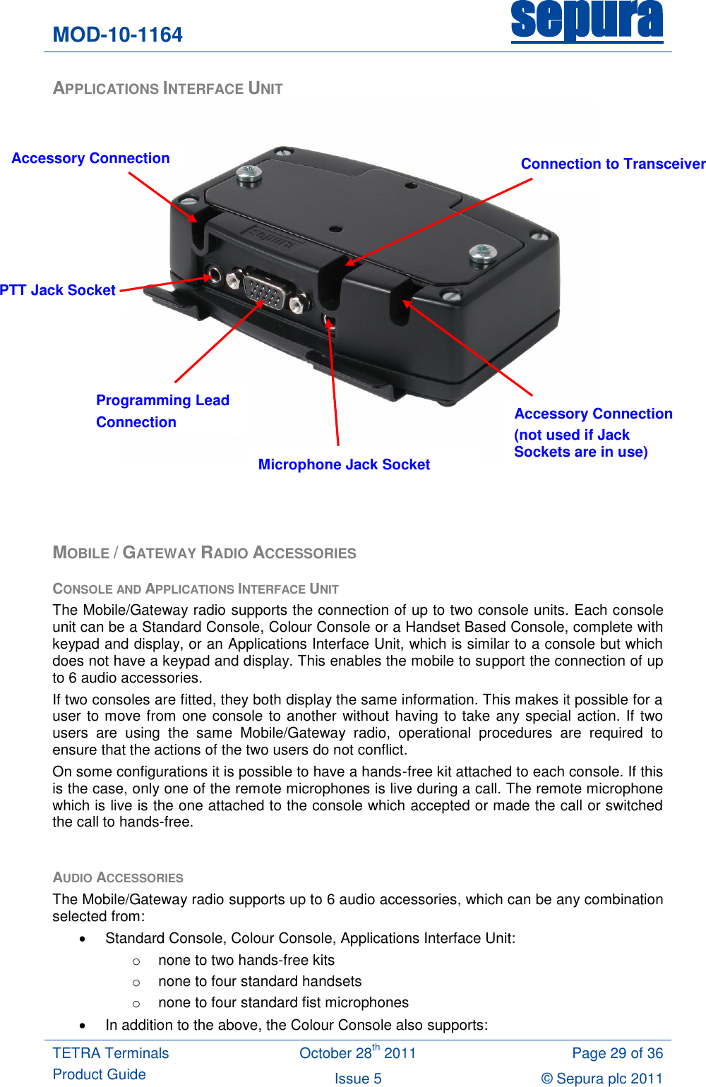 MOD-10-1164 sepura  TETRA Terminals Product Guide October 28th 2011 Page 29 of 36 Issue 5 © Sepura plc 2011   APPLICATIONS INTERFACE UNIT     MOBILE / GATEWAY RADIO ACCESSORIES CONSOLE AND APPLICATIONS INTERFACE UNIT The Mobile/Gateway radio supports the connection of up to two console units. Each console unit can be a Standard Console, Colour Console or a Handset Based Console, complete with keypad and display, or an Applications Interface Unit, which is similar to a console but which does not have a keypad and display. This enables the mobile to support the connection of up to 6 audio accessories. If two consoles are fitted, they both display the same information. This makes it possible for a user to move from one console to another without having to take any special action. If two users  are  using  the  same  Mobile/Gateway  radio,  operational  procedures  are  required  to ensure that the actions of the two users do not conflict. On some configurations it is possible to have a hands-free kit attached to each console. If this is the case, only one of the remote microphones is live during a call. The remote microphone which is live is the one attached to the console which accepted or made the call or switched the call to hands-free.  AUDIO ACCESSORIES The Mobile/Gateway radio supports up to 6 audio accessories, which can be any combination selected from:   Standard Console, Colour Console, Applications Interface Unit: o  none to two hands-free kits o  none to four standard handsets o  none to four standard fist microphones   In addition to the above, the Colour Console also supports: Programming Lead Connection PTT Jack Socket Microphone Jack Socket Accessory Connection (not used if Jack Sockets are in use) Accessory Connection Connection to Transceiver 