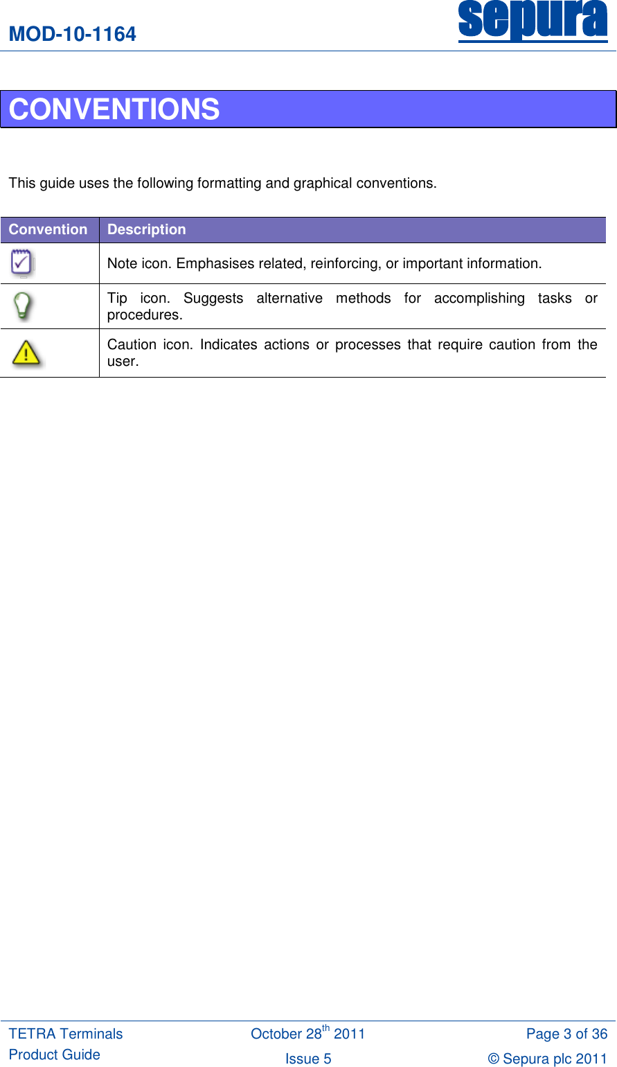 MOD-10-1164 sepura  TETRA Terminals Product Guide October 28th 2011 Page 3 of 36 Issue 5 © Sepura plc 2011   CONVENTIONS   This guide uses the following formatting and graphical conventions.  Convention Description  Note icon. Emphasises related, reinforcing, or important information.  Tip  icon.  Suggests  alternative  methods  for  accomplishing  tasks  or procedures.  Caution  icon.  Indicates  actions or processes  that  require  caution  from  the user.   