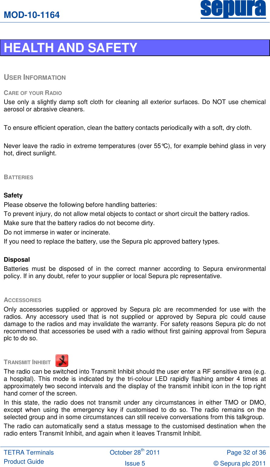 MOD-10-1164 sepura  TETRA Terminals Product Guide October 28th 2011 Page 32 of 36 Issue 5 © Sepura plc 2011   HEALTH AND SAFETY  USER INFORMATION CARE OF YOUR RADIO Use only a slightly damp soft cloth for cleaning all exterior surfaces. Do NOT use chemical aerosol or abrasive cleaners.  To ensure efficient operation, clean the battery contacts periodically with a soft, dry cloth.  Never leave the radio in extreme temperatures (over 55°C), for example behind glass in very hot, direct sunlight.  BATTERIES   Safety Please observe the following before handling batteries: To prevent injury, do not allow metal objects to contact or short circuit the battery radios. Make sure that the battery radios do not become dirty. Do not immerse in water or incinerate. If you need to replace the battery, use the Sepura plc approved battery types.  Disposal Batteries  must  be  disposed  of  in  the  correct  manner  according  to  Sepura  environmental policy. If in any doubt, refer to your supplier or local Sepura plc representative.  ACCESSORIES Only  accessories  supplied  or  approved  by  Sepura  plc  are  recommended  for  use  with  the radios.  Any  accessory  used  that  is  not  supplied  or  approved  by  Sepura  plc  could  cause damage to the radios and may invalidate the warranty. For safety reasons Sepura plc do not recommend that accessories be used with a radio without first gaining approval from Sepura plc to do so.   TRANSMIT INHIBIT  The radio can be switched into Transmit Inhibit should the user enter a RF sensitive area (e.g. a hospital).  This  mode  is  indicated  by  the tri-colour  LED  rapidly flashing  amber 4  times at approximately two second intervals and the display of the transmit inhibit icon in the top right hand corner of the screen.       In this  state,  the  radio does  not  transmit  under  any  circumstances  in  either TMO  or  DMO, except  when  using  the  emergency  key  if  customised  to  do  so.  The  radio  remains  on  the selected group and in some circumstances can still receive conversations from this talkgroup. The radio can automatically send a status message to the customised destination when the radio enters Transmit Inhibit, and again when it leaves Transmit Inhibit.  