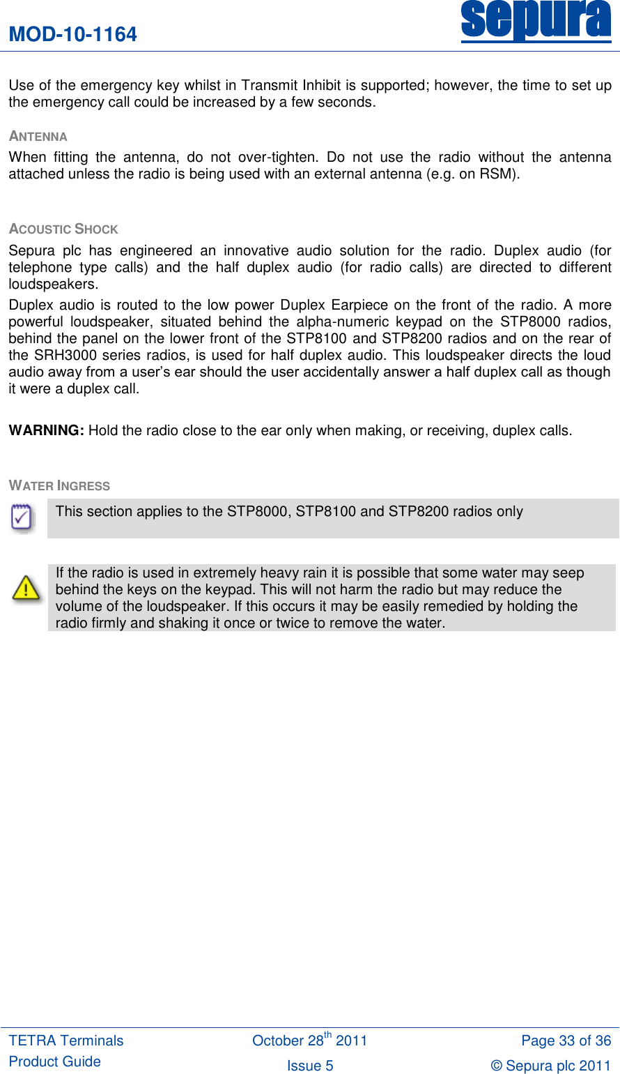 MOD-10-1164 sepura  TETRA Terminals Product Guide October 28th 2011 Page 33 of 36 Issue 5 © Sepura plc 2011   Use of the emergency key whilst in Transmit Inhibit is supported; however, the time to set up the emergency call could be increased by a few seconds. ANTENNA When  fitting  the  antenna,  do  not  over-tighten.  Do  not  use  the  radio  without  the  antenna attached unless the radio is being used with an external antenna (e.g. on RSM).  ACOUSTIC SHOCK Sepura  plc  has  engineered  an  innovative  audio  solution  for  the  radio.  Duplex  audio  (for telephone  type  calls)  and  the  half  duplex  audio  (for  radio  calls)  are  directed  to  different loudspeakers.  Duplex audio is routed to the low power Duplex Earpiece on the front of the  radio. A more powerful  loudspeaker,  situated  behind  the  alpha-numeric  keypad  on  the  STP8000  radios, behind the panel on the lower front of the STP8100 and STP8200 radios and on the rear of the SRH3000 series radios, is used for half duplex audio. This loudspeaker directs the loud audio away from a user‟s ear should the user accidentally answer a half duplex call as though it were a duplex call.  WARNING: Hold the radio close to the ear only when making, or receiving, duplex calls.  WATER INGRESS   This section applies to the STP8000, STP8100 and STP8200 radios only   If the radio is used in extremely heavy rain it is possible that some water may seep behind the keys on the keypad. This will not harm the radio but may reduce the volume of the loudspeaker. If this occurs it may be easily remedied by holding the radio firmly and shaking it once or twice to remove the water.   