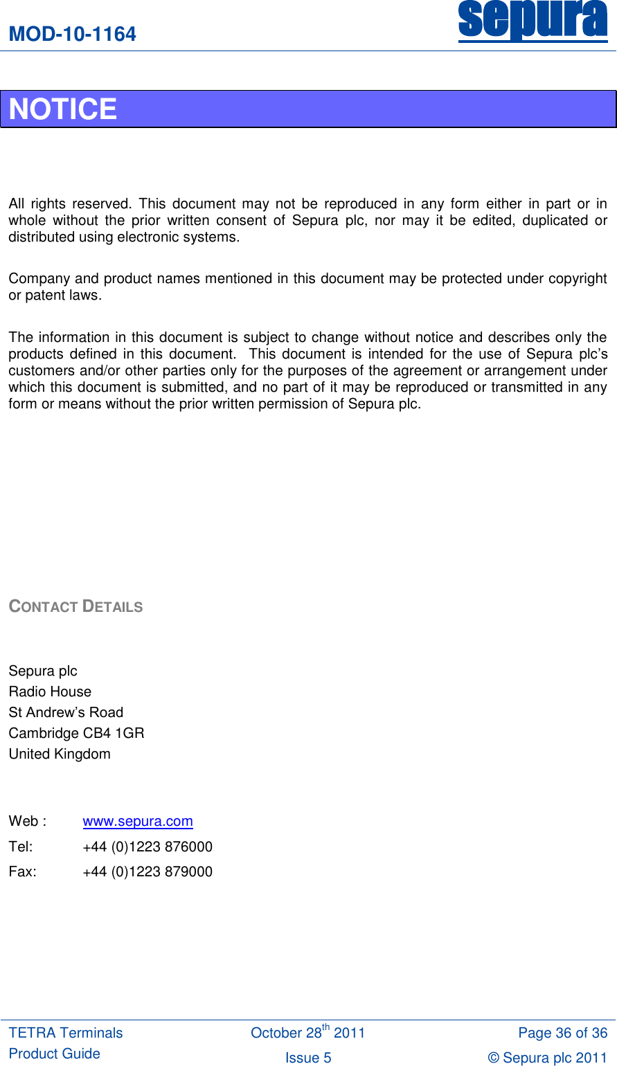 MOD-10-1164 sepura  TETRA Terminals Product Guide October 28th 2011 Page 36 of 36 Issue 5 © Sepura plc 2011   NOTICE    All  rights  reserved. This  document may  not  be  reproduced  in  any  form  either  in  part  or  in whole  without  the  prior  written  consent  of  Sepura  plc,  nor  may  it  be  edited,  duplicated  or distributed using electronic systems.  Company and product names mentioned in this document may be protected under copyright or patent laws.  The information in this document is subject to change without notice and describes only the products defined  in this  document.   This document is  intended for  the  use  of  Sepura  plc‟s customers and/or other parties only for the purposes of the agreement or arrangement under which this document is submitted, and no part of it may be reproduced or transmitted in any form or means without the prior written permission of Sepura plc.         CONTACT DETAILS   Sepura plc Radio House St Andrew‟s Road Cambridge CB4 1GR United Kingdom   Web : www.sepura.com Tel:  +44 (0)1223 876000 Fax:  +44 (0)1223 879000    