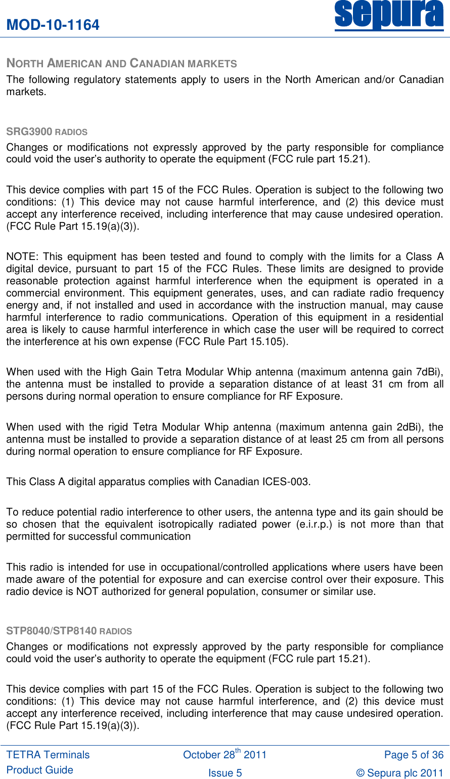 MOD-10-1164 sepura  TETRA Terminals Product Guide October 28th 2011 Page 5 of 36 Issue 5 © Sepura plc 2011   NORTH AMERICAN AND CANADIAN MARKETS The following regulatory statements apply to users in the North  American and/or Canadian markets.  SRG3900 RADIOS Changes  or  modifications  not expressly  approved  by  the  party  responsible  for  compliance could void the user‟s authority to operate the equipment (FCC rule part 15.21).  This device complies with part 15 of the FCC Rules. Operation is subject to the following two conditions:  (1)  This  device  may  not  cause  harmful  interference,  and  (2)  this  device  must accept any interference received, including interference that may cause undesired operation. (FCC Rule Part 15.19(a)(3)).  NOTE:  This  equipment has been  tested  and found to  comply  with  the  limits for a Class  A digital  device, pursuant  to  part 15  of  the FCC Rules.  These  limits are  designed  to provide reasonable  protection  against  harmful  interference  when  the  equipment  is  operated  in  a commercial environment. This equipment generates, uses, and can radiate radio frequency energy and, if not installed and used in accordance with the instruction manual, may cause harmful  interference  to  radio  communications.  Operation  of  this  equipment  in  a  residential area is likely to cause harmful interference in which case the user will be required to correct the interference at his own expense (FCC Rule Part 15.105).  When used with the High Gain Tetra Modular Whip antenna (maximum antenna gain 7dBi), the  antenna  must  be  installed  to  provide  a  separation  distance  of  at  least  31  cm  from  all persons during normal operation to ensure compliance for RF Exposure.   When used  with  the  rigid  Tetra Modular Whip  antenna (maximum  antenna  gain  2dBi),  the antenna must be installed to provide a separation distance of at least 25 cm from all persons during normal operation to ensure compliance for RF Exposure.  This Class A digital apparatus complies with Canadian ICES-003.  To reduce potential radio interference to other users, the antenna type and its gain should be so  chosen  that  the  equivalent  isotropically  radiated  power  (e.i.r.p.)  is  not  more  than  that permitted for successful communication  This radio is intended for use in occupational/controlled applications where users have been made aware of the potential for exposure and can exercise control over their exposure. This radio device is NOT authorized for general population, consumer or similar use.  STP8040/STP8140 RADIOS Changes  or  modifications  not expressly  approved  by  the  party  responsible  for  compliance could void the user‟s authority to operate the equipment (FCC rule part 15.21).  This device complies with part 15 of the FCC Rules. Operation is subject to the following two conditions:  (1)  This  device  may  not  cause  harmful  interference,  and  (2)  this  device  must accept any interference received, including interference that may cause undesired operation. (FCC Rule Part 15.19(a)(3)). 