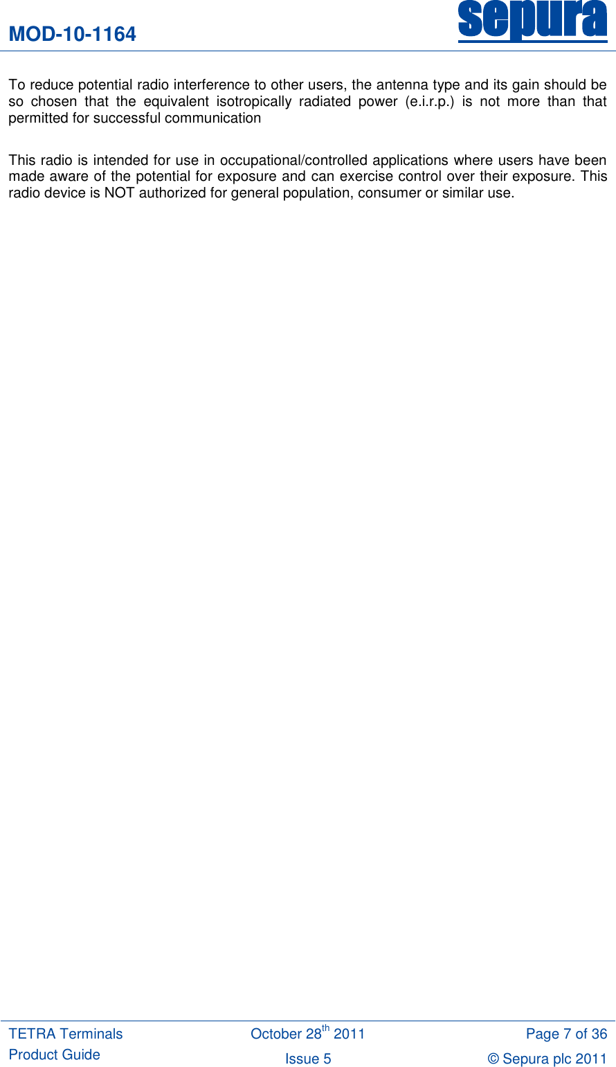 MOD-10-1164 sepura  TETRA Terminals Product Guide October 28th 2011 Page 7 of 36 Issue 5 © Sepura plc 2011   To reduce potential radio interference to other users, the antenna type and its gain should be so  chosen  that  the  equivalent  isotropically  radiated  power  (e.i.r.p.)  is  not  more  than  that permitted for successful communication  This radio is intended for use in occupational/controlled applications where users have been made aware of the potential for exposure and can exercise control over their exposure. This radio device is NOT authorized for general population, consumer or similar use.  