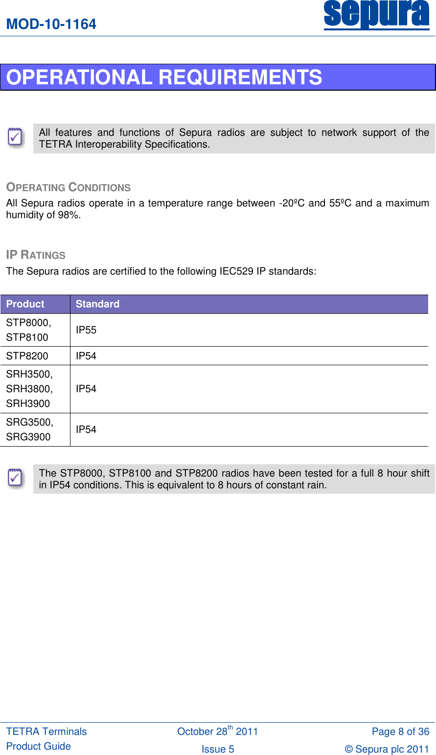 MOD-10-1164 sepura  TETRA Terminals Product Guide October 28th 2011 Page 8 of 36 Issue 5 © Sepura plc 2011   OPERATIONAL REQUIREMENTS    All  features  and  functions  of  Sepura  radios  are  subject  to  network  support  of  the TETRA Interoperability Specifications.  OPERATING CONDITIONS All Sepura radios operate in a temperature range between -20ºC and 55ºC and a maximum humidity of 98%.  IP RATINGS The Sepura radios are certified to the following IEC529 IP standards:  Product Standard STP8000,  STP8100 IP55 STP8200 IP54 SRH3500, SRH3800,  SRH3900 IP54 SRG3500,  SRG3900 IP54   The STP8000, STP8100 and STP8200 radios have been tested for a full 8 hour shift in IP54 conditions. This is equivalent to 8 hours of constant rain.   