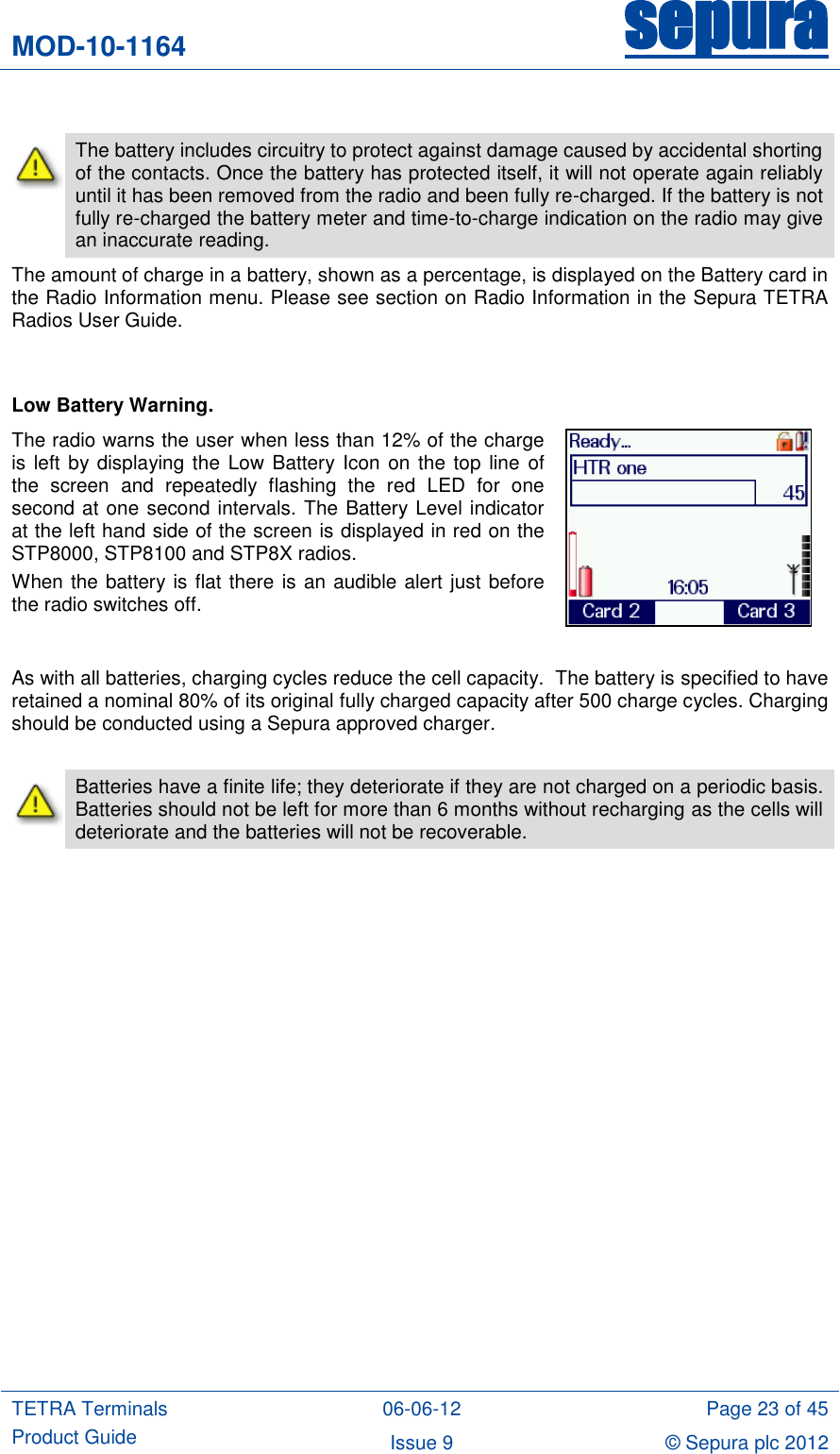 MOD-10-1164 sepura  TETRA Terminals Product Guide 06-06-12 Page 23 of 45 Issue 9 © Sepura plc 2012     The battery includes circuitry to protect against damage caused by accidental shorting of the contacts. Once the battery has protected itself, it will not operate again reliably until it has been removed from the radio and been fully re-charged. If the battery is not fully re-charged the battery meter and time-to-charge indication on the radio may give an inaccurate reading. The amount of charge in a battery, shown as a percentage, is displayed on the Battery card in the Radio Information menu. Please see section on Radio Information in the Sepura TETRA Radios User Guide.   Low Battery Warning. The radio warns the user when less than 12% of the charge is left by displaying the Low Battery Icon  on the top  line of the  screen  and  repeatedly  flashing  the  red  LED  for  one second at one second intervals. The Battery Level indicator at the left hand side of the screen is displayed in red on the STP8000, STP8100 and STP8X radios.  When the battery is flat there is an audible alert just before the radio switches off.   As with all batteries, charging cycles reduce the cell capacity.  The battery is specified to have retained a nominal 80% of its original fully charged capacity after 500 charge cycles. Charging should be conducted using a Sepura approved charger.   Batteries have a finite life; they deteriorate if they are not charged on a periodic basis.  Batteries should not be left for more than 6 months without recharging as the cells will deteriorate and the batteries will not be recoverable.  