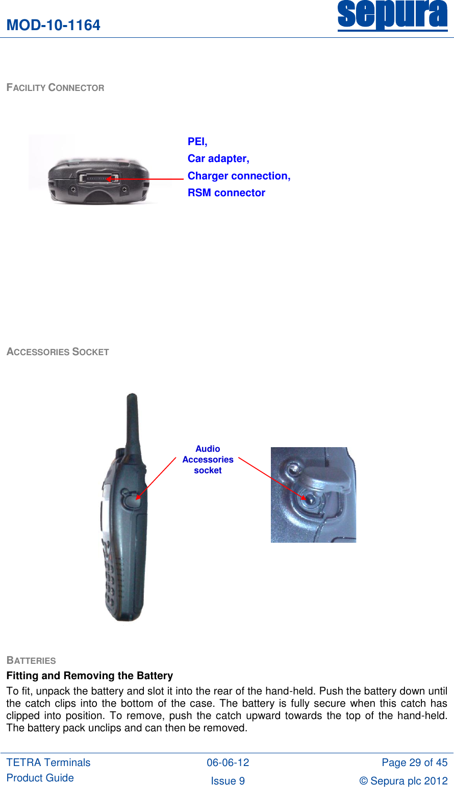 MOD-10-1164 sepura  TETRA Terminals Product Guide 06-06-12 Page 29 of 45 Issue 9 © Sepura plc 2012    FACILITY CONNECTOR          ACCESSORIES SOCKET   AudioAccessories socket  BATTERIES  Fitting and Removing the Battery To fit, unpack the battery and slot it into the rear of the hand-held. Push the battery down until the catch clips into the bottom of the case. The battery is fully secure when this catch has clipped into position. To remove, push the catch  upward towards  the top  of the hand-held. The battery pack unclips and can then be removed.  PEI, Car adapter,  Charger connection,  RSM connector   