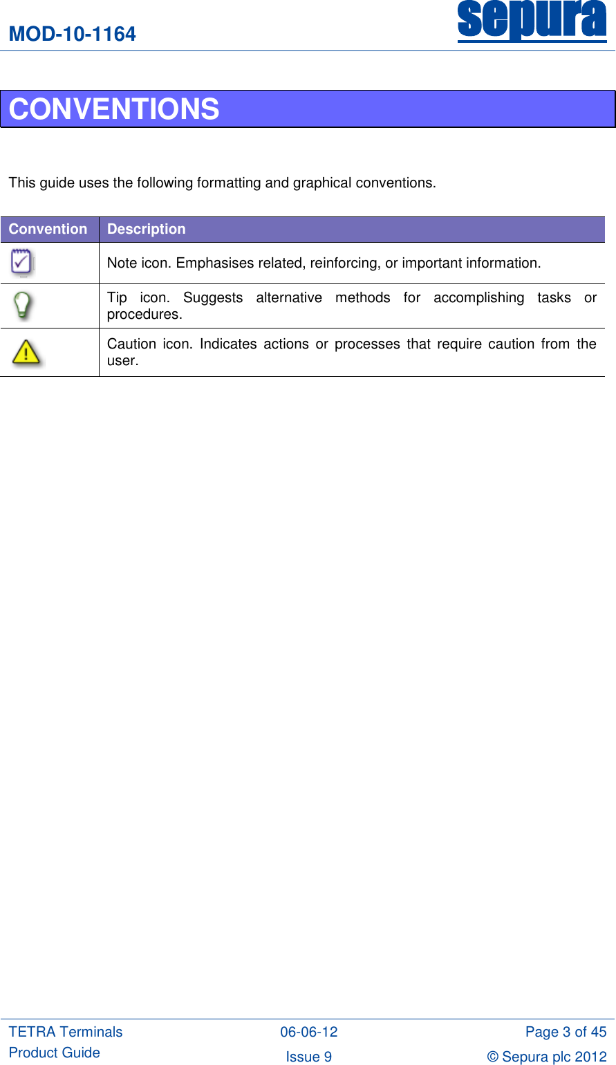 MOD-10-1164 sepura  TETRA Terminals Product Guide 06-06-12 Page 3 of 45 Issue 9 © Sepura plc 2012   CONVENTIONS   This guide uses the following formatting and graphical conventions.  Convention Description  Note icon. Emphasises related, reinforcing, or important information.  Tip  icon.  Suggests  alternative  methods  for  accomplishing  tasks  or procedures.  Caution  icon.  Indicates  actions or processes  that  require  caution  from  the user.   