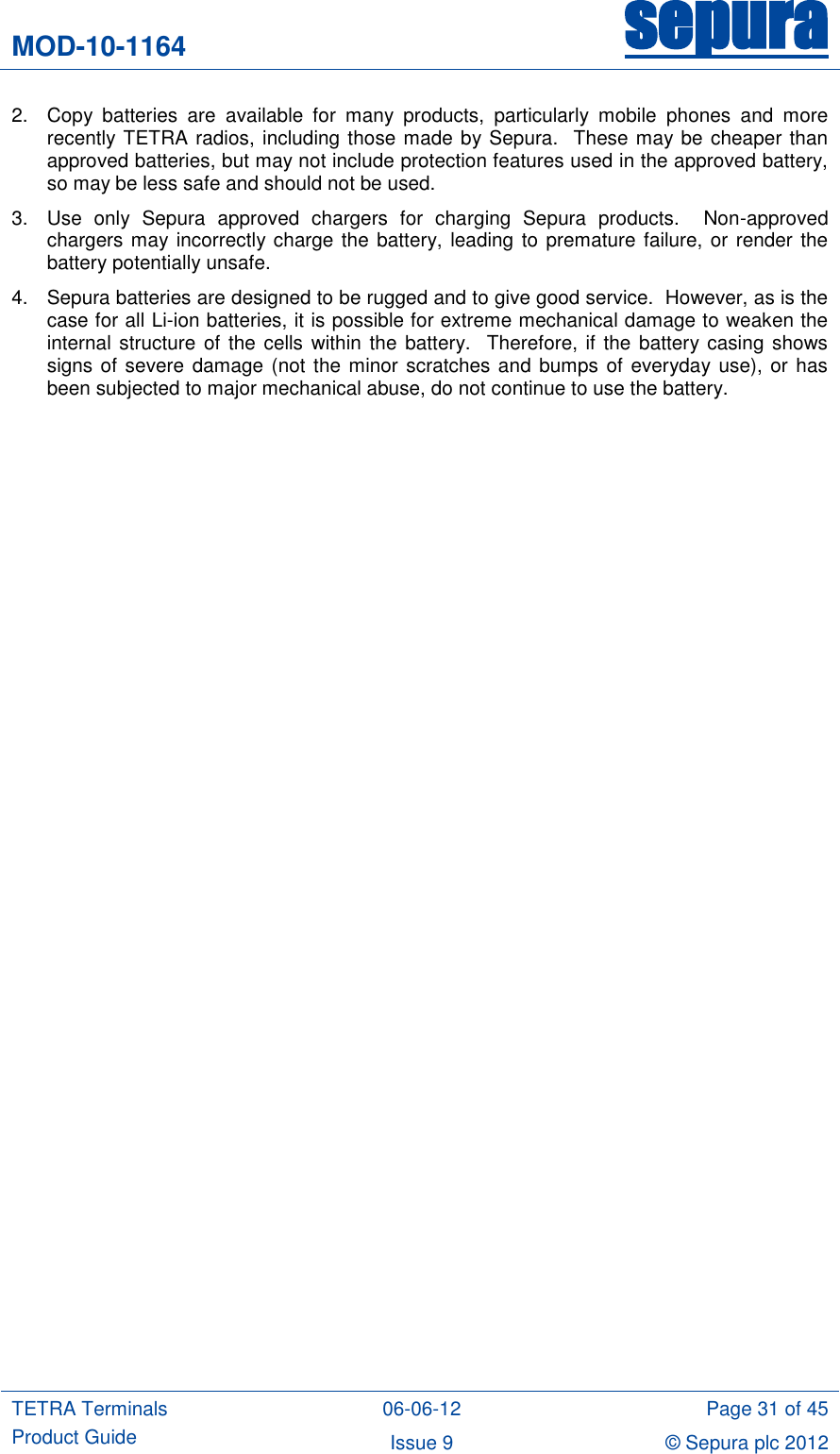 MOD-10-1164 sepura  TETRA Terminals Product Guide 06-06-12 Page 31 of 45 Issue 9 © Sepura plc 2012   2.  Copy  batteries  are  available  for  many  products,  particularly  mobile  phones  and  more recently TETRA radios, including those made by Sepura.  These may be cheaper than approved batteries, but may not include protection features used in the approved battery, so may be less safe and should not be used. 3.  Use  only  Sepura  approved  chargers  for  charging  Sepura  products.    Non-approved chargers may incorrectly charge the battery, leading to premature failure, or render the battery potentially unsafe.   4.  Sepura batteries are designed to be rugged and to give good service.  However, as is the case for all Li-ion batteries, it is possible for extreme mechanical damage to weaken the internal structure of the cells  within the  battery.  Therefore, if the battery casing shows signs of severe damage (not  the minor scratches and bumps of  everyday use),  or has been subjected to major mechanical abuse, do not continue to use the battery. 