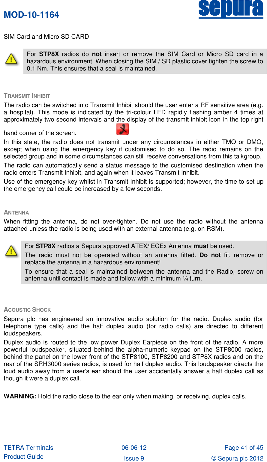 MOD-10-1164 sepura  TETRA Terminals Product Guide 06-06-12 Page 41 of 45 Issue 9 © Sepura plc 2012   SIM Card and Micro SD CARD  TRANSMIT INHIBIT  The radio can be switched into Transmit Inhibit should the user enter a RF sensitive area (e.g. a hospital). This  mode  is  indicated  by  the tri-colour  LED  rapidly flashing amber 4  times  at approximately two second intervals and the display of the transmit inhibit icon in the top right hand corner of the screen.       In this  state, the  radio does  not  transmit under  any circumstances  in either  TMO  or  DMO, except  when  using  the  emergency  key  if  customised  to  do  so.  The  radio  remains  on  the selected group and in some circumstances can still receive conversations from this talkgroup. The radio can automatically send a status message to the customised destination when the radio enters Transmit Inhibit, and again when it leaves Transmit Inhibit. Use of the emergency key whilst in Transmit Inhibit is supported; however, the time to set up the emergency call could be increased by a few seconds.  ANTENNA When  fitting  the  antenna,  do  not  over-tighten.  Do  not  use  the  radio  without  the  antenna attached unless the radio is being used with an external antenna (e.g. on RSM).  ACOUSTIC SHOCK Sepura  plc  has  engineered  an  innovative  audio  solution  for  the  radio.  Duplex  audio  (for telephone  type  calls)  and  the  half  duplex  audio  (for  radio  calls)  are  directed  to  different loudspeakers.  Duplex audio is routed to the low power Duplex Earpiece on the front of the radio. A more powerful  loudspeaker,  situated  behind  the  alpha-numeric  keypad  on  the  STP8000  radios, behind the panel on the lower front of the STP8100, STP8200 and STP8X radios and on the rear of the SRH3000 series radios, is used for half duplex audio. This loudspeaker directs the loud audio away from a user‟s ear should the user accidentally answer a half duplex call as though it were a duplex call.  WARNING: Hold the radio close to the ear only when making, or receiving, duplex calls.   For  STP8X  radios  do  not  insert  or  remove  the  SIM  Card  or  Micro  SD  card  in  a hazardous environment. When closing the SIM / SD plastic cover tighten the screw to 0.1 Nm. This ensures that a seal is maintained.  For STP8X radios a Sepura approved ATEX/IECEx Antenna must be used. The  radio  must  not  be  operated  without  an  antenna  fitted.  Do  not  fit,  remove  or replace the antenna in a hazardous environment! To  ensure  that  a  seal  is  maintained  between the antenna and  the  Radio, screw on antenna until contact is made and follow with a minimum ¼ turn. 