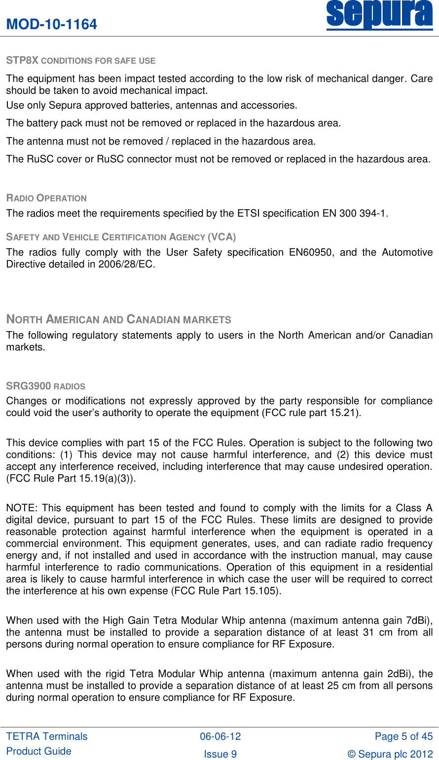 MOD-10-1164 sepura  TETRA Terminals Product Guide 06-06-12 Page 5 of 45 Issue 9 © Sepura plc 2012   STP8X CONDITIONS FOR SAFE USE   The equipment has been impact tested according to the low risk of mechanical danger. Care should be taken to avoid mechanical impact. Use only Sepura approved batteries, antennas and accessories.  The battery pack must not be removed or replaced in the hazardous area. The antenna must not be removed / replaced in the hazardous area. The RuSC cover or RuSC connector must not be removed or replaced in the hazardous area.  RADIO OPERATION The radios meet the requirements specified by the ETSI specification EN 300 394-1.  SAFETY AND VEHICLE CERTIFICATION AGENCY (VCA) The  radios  fully  comply  with  the  User  Safety  specification  EN60950,  and  the  Automotive Directive detailed in 2006/28/EC.   NORTH AMERICAN AND CANADIAN MARKETS The following regulatory statements apply to users  in the North  American and/or Canadian markets.  SRG3900 RADIOS Changes  or  modifications  not expressly  approved  by  the  party  responsible  for  compliance could void the user‟s authority to operate the equipment (FCC rule part 15.21).  This device complies with part 15 of the FCC Rules. Operation is subject to the following two conditions:  (1)  This  device  may  not  cause  harmful  interference,  and  (2)  this  device  must accept any interference received, including interference that may cause undesired operation. (FCC Rule Part 15.19(a)(3)).  NOTE:  This equipment has  been  tested and  found  to comply  with  the limits for a  Class A digital  device,  pursuant  to  part  15  of  the  FCC  Rules.  These  limits  are  designed  to provide reasonable  protection  against  harmful  interference  when  the  equipment  is  operated  in  a commercial environment. This equipment generates, uses, and can radiate radio frequency energy and, if not installed and used in accordance with the instruction manual, may cause harmful  interference  to  radio  communications.  Operation  of  this  equipment  in  a  residential area is likely to cause harmful interference in which case the user will be required to correct the interference at his own expense (FCC Rule Part 15.105).  When used with the High Gain Tetra Modular Whip antenna (maximum antenna gain 7dBi), the  antenna  must  be  installed  to  provide  a  separation  distance  of  at  least  31  cm  from  all persons during normal operation to ensure compliance for RF Exposure.   When used  with  the  rigid  Tetra  Modular Whip  antenna  (maximum  antenna  gain  2dBi),  the antenna must be installed to provide a separation distance of at least 25 cm from all persons during normal operation to ensure compliance for RF Exposure.  