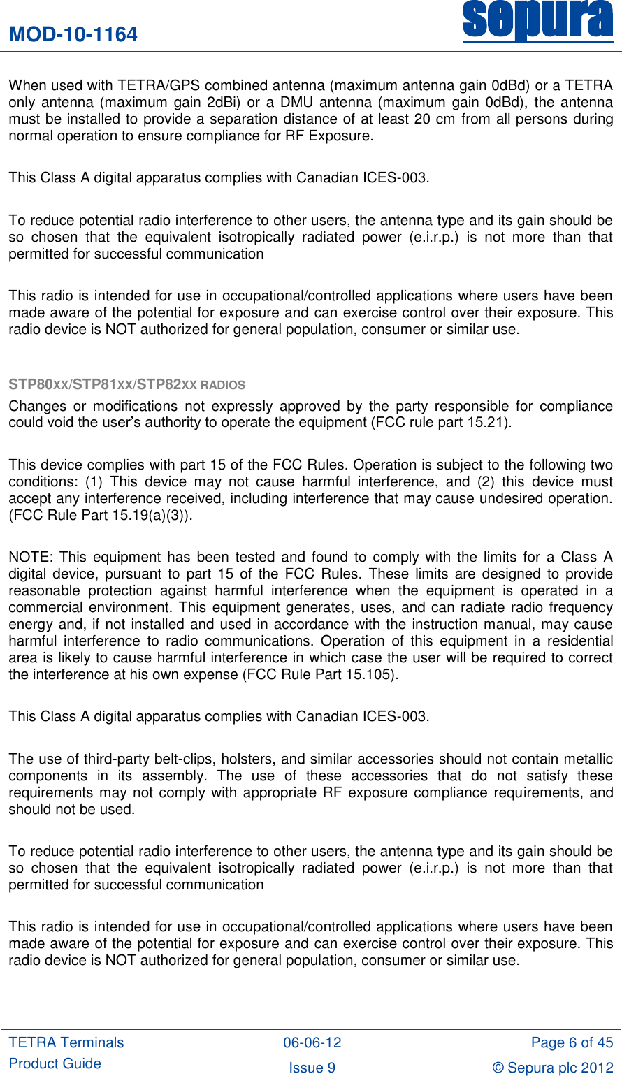 MOD-10-1164 sepura  TETRA Terminals Product Guide 06-06-12 Page 6 of 45 Issue 9 © Sepura plc 2012   When used with TETRA/GPS combined antenna (maximum antenna gain 0dBd) or a TETRA only antenna (maximum gain 2dBi) or  a DMU  antenna (maximum  gain 0dBd),  the  antenna must be installed to provide a separation distance of at least 20 cm from all persons during normal operation to ensure compliance for RF Exposure.  This Class A digital apparatus complies with Canadian ICES-003.  To reduce potential radio interference to other users, the antenna type and its gain should be so  chosen  that  the  equivalent  isotropically  radiated  power  (e.i.r.p.)  is  not  more  than  that permitted for successful communication  This radio is intended for use in occupational/controlled applications where users have been made aware of the potential for exposure and can exercise control over their exposure. This radio device is NOT authorized for general population, consumer or similar use.  STP80XX/STP81XX/STP82XX RADIOS Changes  or  modifications  not expressly  approved  by  the  party  responsible  for  compliance could void the user‟s authority to operate the equipment (FCC rule part 15.21).  This device complies with part 15 of the FCC Rules. Operation is subject to the following two conditions:  (1)  This  device  may  not  cause  harmful  interference,  and  (2)  this  device  must accept any interference received, including interference that may cause undesired operation. (FCC Rule Part 15.19(a)(3)).  NOTE:  This equipment has  been  tested and  found  to comply  with  the limits for a  Class A digital  device,  pursuant  to  part  15  of  the  FCC  Rules.  These  limits  are  designed  to provide reasonable  protection  against  harmful  interference  when  the  equipment  is  operated  in  a commercial environment. This equipment generates, uses, and can radiate radio frequency energy and, if not installed and used in accordance with the instruction manual, may cause harmful  interference  to  radio  communications.  Operation  of  this  equipment  in  a  residential area is likely to cause harmful interference in which case the user will be required to correct the interference at his own expense (FCC Rule Part 15.105).  This Class A digital apparatus complies with Canadian ICES-003.  The use of third-party belt-clips, holsters, and similar accessories should not contain metallic components  in  its  assembly.  The  use  of  these  accessories  that  do  not  satisfy  these requirements may not comply with appropriate RF exposure compliance requirements, and should not be used.  To reduce potential radio interference to other users, the antenna type and its gain should be so  chosen  that  the  equivalent  isotropically  radiated  power  (e.i.r.p.)  is  not  more  than  that permitted for successful communication  This radio is intended for use in occupational/controlled applications where users have been made aware of the potential for exposure and can exercise control over their exposure. This radio device is NOT authorized for general population, consumer or similar use.   