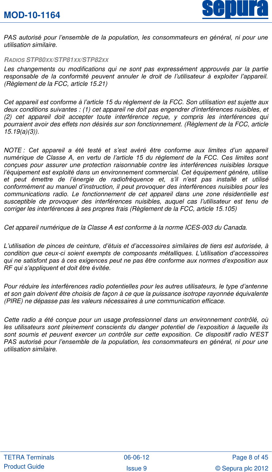 MOD-10-1164 sepura  TETRA Terminals Product Guide 06-06-12 Page 8 of 45 Issue 9 © Sepura plc 2012   PAS autorisé pour l’ensemble de la  population,  les consommateurs  en général, ni pour  une utilisation similaire. RADIOS STP80XX/STP81XX/STP82XX Les  changements  ou  modifications  qui  ne  sont  pas  expressément  approuvés  par  la  partie responsable  de  la  conformité  peuvent  annuler  le  droit  de  l’utilisateur  à  exploiter  l’appareil. (Règlement de la FCC, article 15.21)  Cet appareil est conforme à l’article 15 du règlement de la FCC. Son utilisation est sujette aux deux conditions suivantes : (1) cet appareil ne doit pas engendrer d&apos;interférences nuisibles, et (2)  cet  appareil  doit  accepter  toute  interférence  reçue,  y  compris  les  interférences  qui pourraient avoir des effets non désirés sur son fonctionnement. (Règlement de la FCC, article 15.19(a)(3)).  NOTE :  Cet  appareil  a  été  testé  et  s’est  avéré  être  conforme  aux  limites  d’un  appareil numérique  de  Classe  A,  en  vertu  de  l’article  15  du  règlement  de  la  FCC.  Ces  limites  sont conçues pour  assurer une protection raisonnable contre  les interférences  nuisibles  lorsque l’équipement est exploité dans un environnement commercial. Cet équipement génère, utilise et  peut  émettre  de  l’énergie  de  radiofréquence  et,  s’il  n’est  pas  installé  et  utilisé conformément au manuel d’instruction, il peut provoquer des interférences nuisibles pour les communications  radio.  Le  fonctionnement  de  cet  appareil  dans  une  zone  résidentielle  est susceptible  de  provoquer  des  interférences  nuisibles,  auquel  cas  l’utilisateur  est  tenu  de corriger les interférences à ses propres frais (Règlement de la FCC, article 15.105)  Cet appareil numérique de la Classe A est conforme à la norme ICES-003 du Canada.  L’utilisation de pinces de ceinture, d’étuis et d’accessoires similaires de tiers est autorisée, à condition que ceux-ci  soient  exempts  de  composants métalliques. L’utilisation d’accessoires qui ne satisfont pas à ces exigences peut ne pas être conforme aux normes d’exposition aux RF qui s’appliquent et doit être évitée.  Pour réduire les interférences radio potentielles pour les autres utilisateurs, le type d’antenne et son gain doivent être choisis de façon à ce que la puissance isotrope rayonnée équivalente (PIRE) ne dépasse pas les valeurs nécessaires à une communication efficace.  Cette radio a été conçue pour un usage professionnel dans un environnement contrôlé, où les  utilisateurs  sont  pleinement  conscients  du  danger  potentiel  de  l’exposition  à  laquelle  ils sont soumis et  peuvent exercer un  contrôle sur cette  exposition.  Ce  dispositif  radio  N’EST PAS autorisé pour l’ensemble de la  population,  les consommateurs  en général, ni pour  une utilisation similaire.   