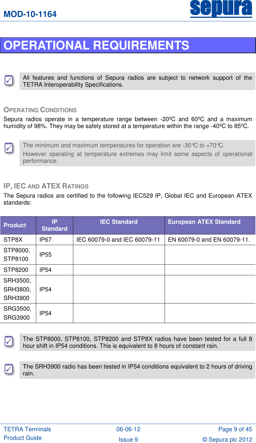 MOD-10-1164 sepura  TETRA Terminals Product Guide 06-06-12 Page 9 of 45 Issue 9 © Sepura plc 2012   OPERATIONAL REQUIREMENTS    All  features  and  functions  of  Sepura  radios  are  subject  to  network  support  of  the TETRA Interoperability Specifications.  OPERATING CONDITIONS Sepura  radios  operate  in  a  temperature  range  between  -20ºC  and  60ºC  and  a  maximum humidity of 98%. They may be safely stored at a temperature within the range -40ºC to 85ºC.   The minimum and maximum temperatures for operation are -30°C to +70°C. However  operating  at  temperature  extremes  may  limit  some  aspects  of  operational performance.  IP, IEC AND ATEX RATINGS The Sepura radios are certified to the following IEC529 IP, Global IEC and European ATEX standards:  Product IP Standard IEC Standard European ATEX Standard STP8X IP67 IEC 60079-0 and IEC 60079-11 EN 60079-0 and EN 60079-11. STP8000,  STP8100 IP55   STP8200 IP54   SRH3500, SRH3800,  SRH3900 IP54   SRG3500,  SRG3900 IP54     The STP8000, STP8100,  STP8200 and STP8X  radios have been tested for a full 8 hour shift in IP54 conditions. This is equivalent to 8 hours of constant rain.   The SRH3900 radio has been tested in IP54 conditions equivalent to 2 hours of driving rain.  