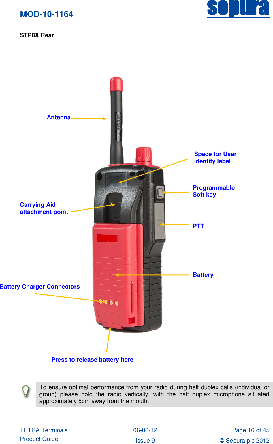 MOD-10-1164 sepura  TETRA Terminals Product Guide 06-06-12 Page 16 of 45 Issue 9 © Sepura plc 2012   STP8X Rear            To ensure optimal performance from your radio during half duplex calls (individual or group)  please  hold  the  radio  vertically,  with  the  half  duplex  microphone  situated approximately 5cm away from the mouth.  Space for User identity label Programmable Soft key PTT Battery Battery Charger Connectors Antenna Carrying Aid attachment point Press to release battery here 