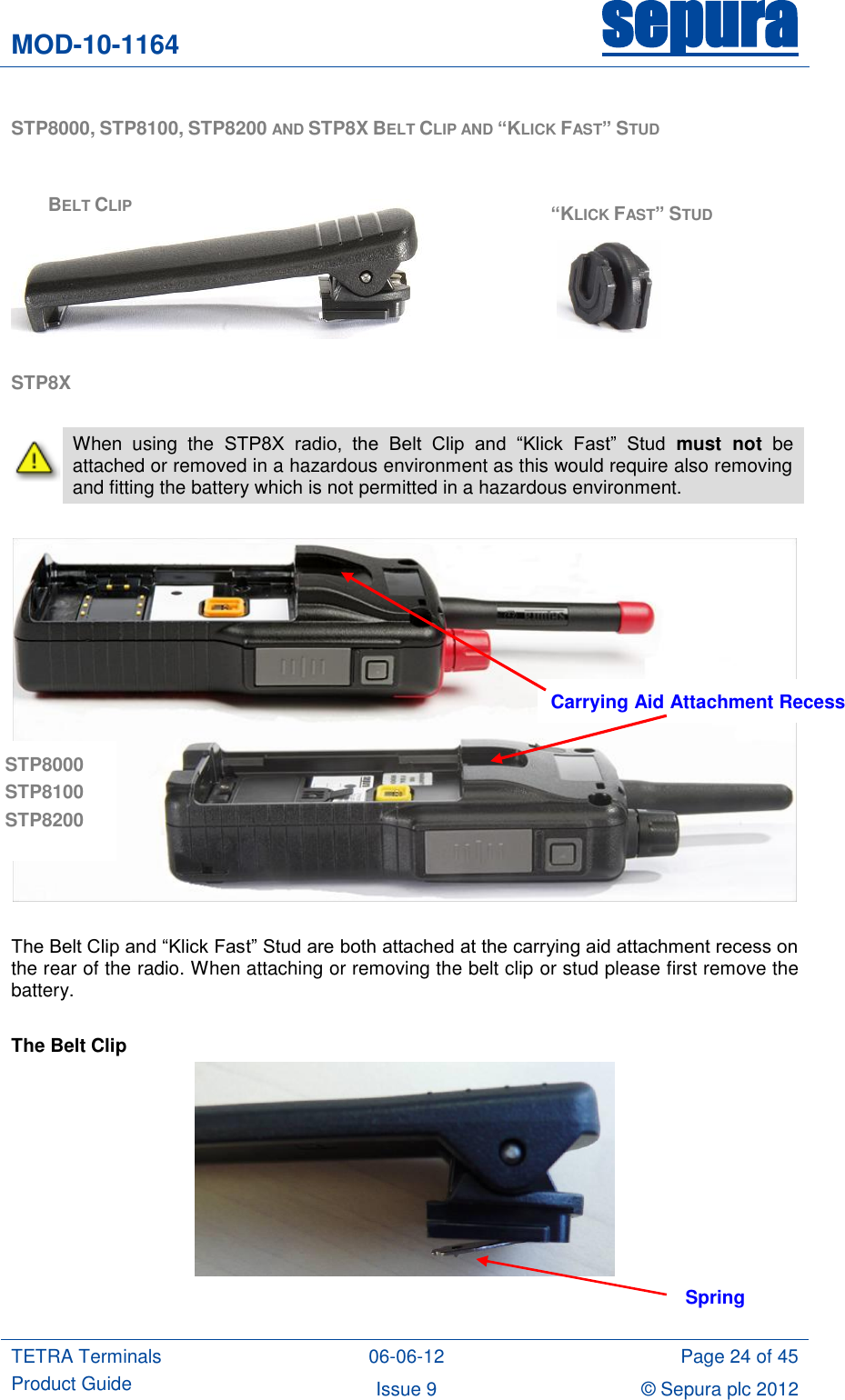 MOD-10-1164 sepura  TETRA Terminals Product Guide 06-06-12 Page 24 of 45 Issue 9 © Sepura plc 2012   STP8000, STP8100, STP8200 AND STP8X BELT CLIP AND “KLICK FAST” STUD         STP8X   When  using  the  STP8X  radio,  the  Belt  Clip  and  “Klick  Fast”  Stud  must  not be attached or removed in a hazardous environment as this would require also removing and fitting the battery which is not permitted in a hazardous environment.    The Belt Clip and “Klick Fast” Stud are both attached at the carrying aid attachment recess on the rear of the radio. When attaching or removing the belt clip or stud please first remove the battery.  The Belt Clip   Spring BELT CLIP “KLICK FAST” STUD Carrying Aid Attachment Recess STP8000 STP8100 STP8200 