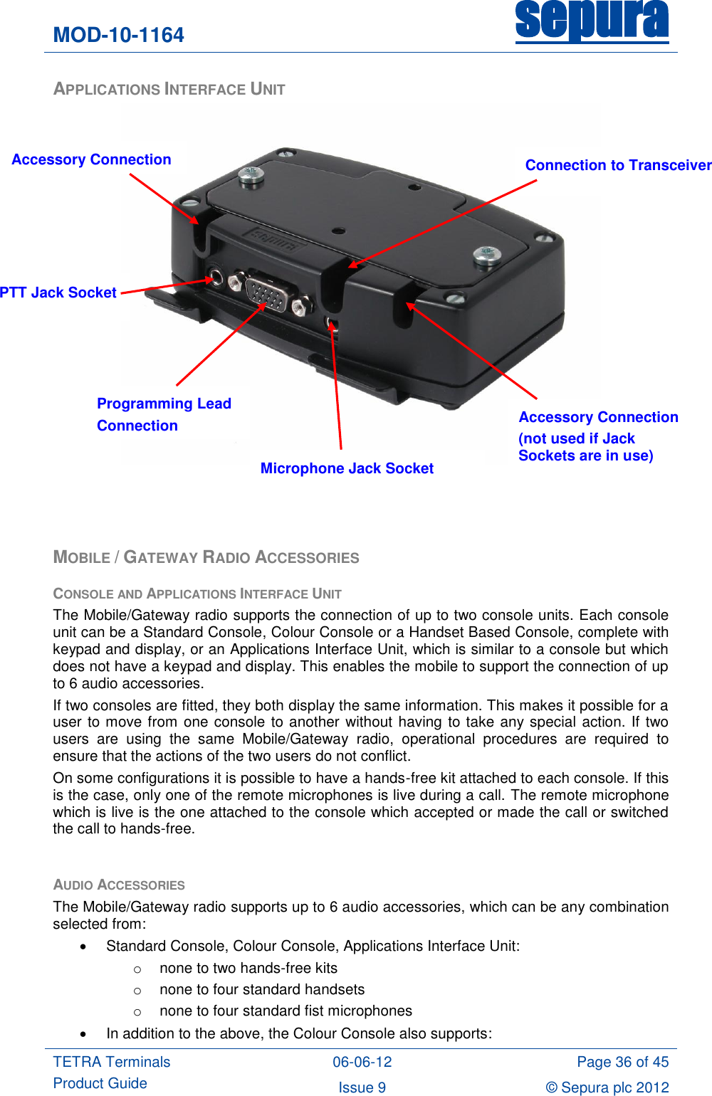 MOD-10-1164 sepura  TETRA Terminals Product Guide 06-06-12 Page 36 of 45 Issue 9 © Sepura plc 2012   APPLICATIONS INTERFACE UNIT     MOBILE / GATEWAY RADIO ACCESSORIES CONSOLE AND APPLICATIONS INTERFACE UNIT The Mobile/Gateway radio supports the connection of up to two console units. Each console unit can be a Standard Console, Colour Console or a Handset Based Console, complete with keypad and display, or an Applications Interface Unit, which is similar to a console but which does not have a keypad and display. This enables the mobile to support the connection of up to 6 audio accessories. If two consoles are fitted, they both display the same information. This makes it possible for a user to move from one console to another without having to take any special action. If two users  are  using  the  same  Mobile/Gateway  radio,  operational  procedures  are  required  to ensure that the actions of the two users do not conflict. On some configurations it is possible to have a hands-free kit attached to each console. If this is the case, only one of the remote microphones is live during a call. The remote microphone which is live is the one attached to the console which accepted or made the call or switched the call to hands-free.  AUDIO ACCESSORIES The Mobile/Gateway radio supports up to 6 audio accessories, which can be any combination selected from:   Standard Console, Colour Console, Applications Interface Unit: o  none to two hands-free kits o  none to four standard handsets o  none to four standard fist microphones   In addition to the above, the Colour Console also supports: Programming Lead Connection PTT Jack Socket Microphone Jack Socket Accessory Connection (not used if Jack Sockets are in use) Accessory Connection Connection to Transceiver 