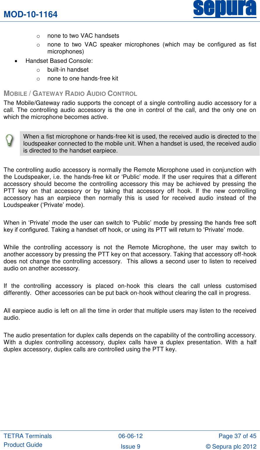 MOD-10-1164 sepura  TETRA Terminals Product Guide 06-06-12 Page 37 of 45 Issue 9 © Sepura plc 2012   o  none to two VAC handsets o none  to  two  VAC  speaker  microphones  (which  may  be  configured  as  fist microphones)   Handset Based Console: o  built-in handset o  none to one hands-free kit MOBILE / GATEWAY RADIO AUDIO CONTROL The Mobile/Gateway radio supports the concept of a single controlling audio accessory for a call. The  controlling  audio  accessory  is  the  one  in  control of the  call, and  the only  one  on which the microphone becomes active.   When a fist microphone or hands-free kit is used, the received audio is directed to the loudspeaker connected to the mobile unit. When a handset is used, the received audio is directed to the handset earpiece.  The controlling audio accessory is normally the Remote Microphone used in conjunction with the Loudspeaker, i.e. the hands-free kit or „Public‟ mode. If the user requires that a different accessory  should  become  the  controlling  accessory  this  may  be  achieved  by  pressing  the PTT  key  on  that  accessory  or  by  taking  that  accessory  off  hook.  If  the  new  controlling accessory  has  an  earpiece  then  normally  this  is  used  for  received  audio  instead  of  the Loudspeaker („Private‟ mode).  When in „Private‟ mode the user can switch to „Public‟ mode by pressing the hands free soft key if configured. Taking a handset off hook, or using its PTT will return to „Private‟ mode.  While  the  controlling  accessory  is  not  the  Remote  Microphone,  the  user  may  switch  to another accessory by pressing the PTT key on that accessory. Taking that accessory off-hook does not change the controlling accessory.  This allows a second user to listen to received audio on another accessory.  If  the  controlling  accessory  is  placed  on-hook  this  clears  the  call  unless  customised differently.  Other accessories can be put back on-hook without clearing the call in progress.   All earpiece audio is left on all the time in order that multiple users may listen to the received audio.  The audio presentation for duplex calls depends on the capability of the controlling accessory. With  a  duplex  controlling  accessory,  duplex  calls  have  a  duplex  presentation.  With  a  half duplex accessory, duplex calls are controlled using the PTT key.         