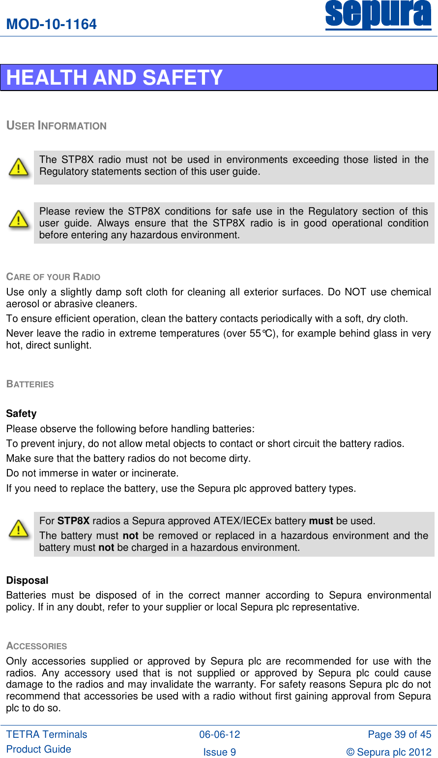 MOD-10-1164 sepura  TETRA Terminals Product Guide 06-06-12 Page 39 of 45 Issue 9 © Sepura plc 2012   HEALTH AND SAFETY  USER INFORMATION   The  STP8X  radio  must  not  be  used  in  environments  exceeding those  listed  in  the Regulatory statements section of this user guide.   Please  review  the  STP8X  conditions  for  safe  use  in  the  Regulatory  section  of  this user  guide.  Always  ensure  that  the  STP8X  radio  is  in  good  operational  condition before entering any hazardous environment.  CARE OF YOUR RADIO Use only a slightly damp soft cloth for cleaning all exterior surfaces. Do NOT use chemical aerosol or abrasive cleaners.  To ensure efficient operation, clean the battery contacts periodically with a soft, dry cloth. Never leave the radio in extreme temperatures (over 55°C), for example behind glass in very hot, direct sunlight.  BATTERIES   Safety Please observe the following before handling batteries: To prevent injury, do not allow metal objects to contact or short circuit the battery radios. Make sure that the battery radios do not become dirty. Do not immerse in water or incinerate. If you need to replace the battery, use the Sepura plc approved battery types.   For STP8X radios a Sepura approved ATEX/IECEx battery must be used. The battery must not be removed or replaced in a hazardous environment and the battery must not be charged in a hazardous environment.  Disposal Batteries  must  be  disposed  of  in  the  correct  manner  according  to  Sepura  environmental policy. If in any doubt, refer to your supplier or local Sepura plc representative.  ACCESSORIES Only  accessories  supplied  or  approved  by  Sepura  plc  are  recommended  for  use  with  the radios.  Any  accessory  used  that  is  not  supplied  or  approved  by  Sepura  plc  could  cause damage to the radios and may invalidate the warranty. For safety reasons Sepura plc do not recommend that accessories be used with a radio without first gaining approval from Sepura plc to do so. 