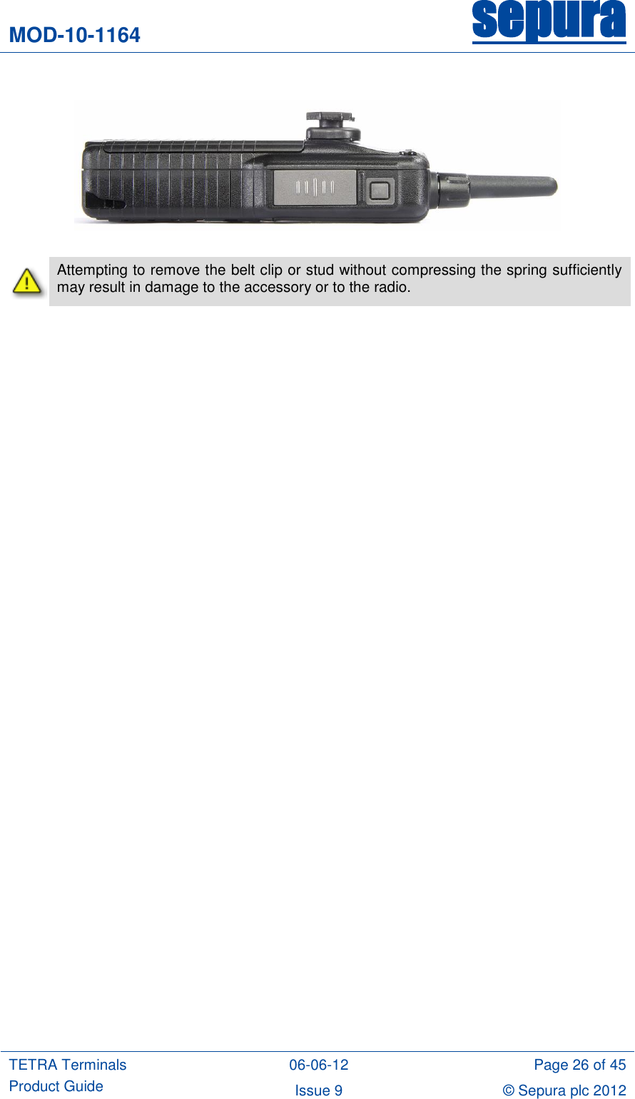 MOD-10-1164 sepura  TETRA Terminals Product Guide 06-06-12 Page 26 of 45 Issue 9 © Sepura plc 2012       Attempting to remove the belt clip or stud without compressing the spring sufficiently may result in damage to the accessory or to the radio. 