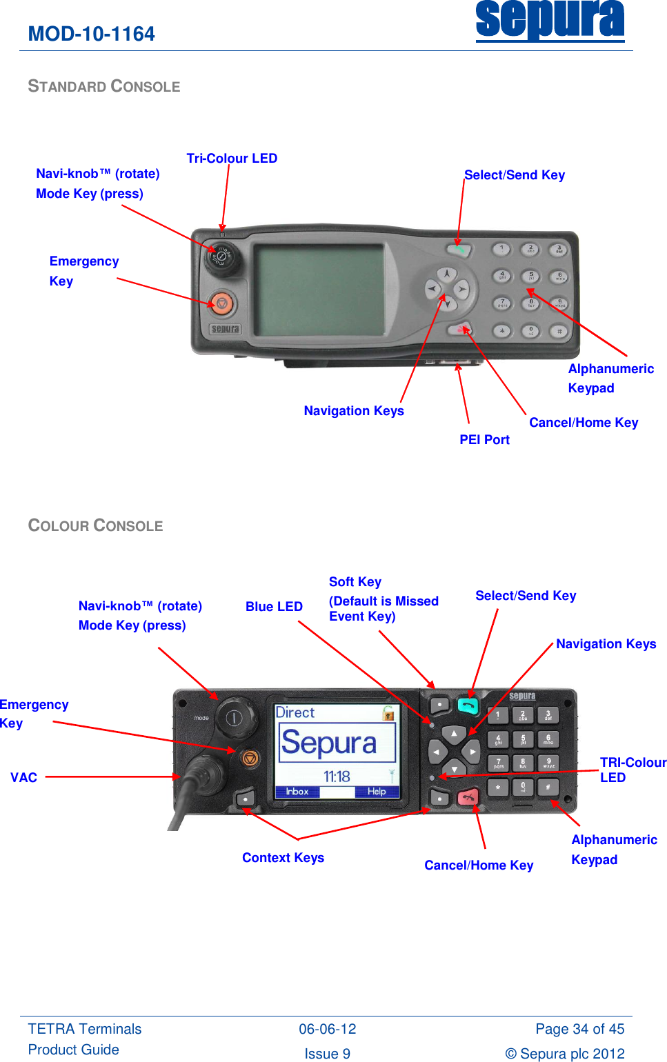 MOD-10-1164 sepura  TETRA Terminals Product Guide 06-06-12 Page 34 of 45 Issue 9 © Sepura plc 2012   STANDARD CONSOLE     COLOUR CONSOLE                       Navi-knob™ (rotate)  Mode Key (press) Navigation Keys Cancel/Home Key Select/Send Key Tri - Colour LED PEI Port Emergency Key Alphanumeric Keypad Alphanumeric Keypad Cancel/Home Key Navigation Keys Emergency Key Navi-knob™ (rotate) Mode Key (press)  Select/Send Key TRI-Colour LED  Context Keys  VAC  Soft Key (Default is Missed Event Key)  Blue LED  