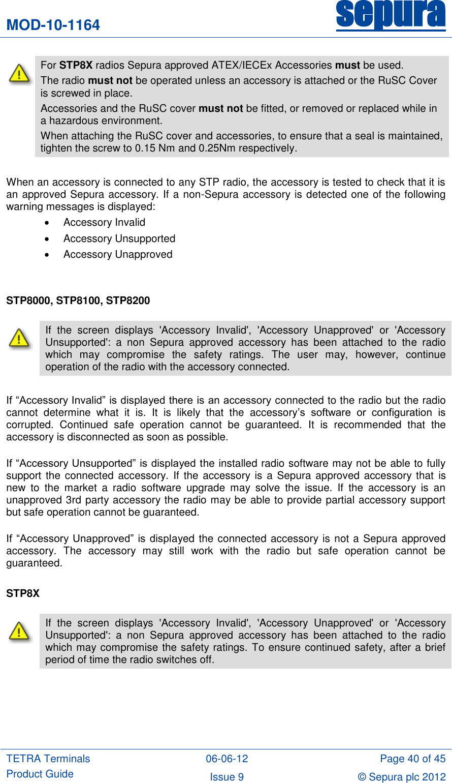 MOD-10-1164 sepura  TETRA Terminals Product Guide 06-06-12 Page 40 of 45 Issue 9 © Sepura plc 2012    For STP8X radios Sepura approved ATEX/IECEx Accessories must be used. The radio must not be operated unless an accessory is attached or the RuSC Cover is screwed in place.  Accessories and the RuSC cover must not be fitted, or removed or replaced while in a hazardous environment. When attaching the RuSC cover and accessories, to ensure that a seal is maintained, tighten the screw to 0.15 Nm and 0.25Nm respectively.  When an accessory is connected to any STP radio, the accessory is tested to check that it is an approved Sepura accessory. If a non-Sepura accessory is detected one of the following warning messages is displayed:   Accessory Invalid   Accessory Unsupported   Accessory Unapproved   STP8000, STP8100, STP8200  If “Accessory Invalid” is displayed there is an accessory connected to the radio but the radio cannot  determine  what  it  is.  It  is  likely  that  the  accessory‟s  software  or  configuration  is corrupted.  Continued  safe  operation  cannot  be  guaranteed.  It  is  recommended  that  the accessory is disconnected as soon as possible.  If “Accessory Unsupported” is displayed the installed radio software may not be able to fully support the connected  accessory.  If the  accessory is a Sepura approved  accessory that  is new  to  the  market  a  radio  software  upgrade  may  solve  the  issue.  If  the  accessory  is  an unapproved 3rd party accessory the radio may be able to provide partial accessory support but safe operation cannot be guaranteed.  If  “Accessory Unapproved”  is  displayed the connected accessory is not a Sepura approved accessory.  The  accessory  may  still  work  with  the  radio  but  safe  operation  cannot  be guaranteed.  STP8X    If  the  screen  displays  &apos;Accessory  Invalid&apos;,  &apos;Accessory  Unapproved&apos;  or  &apos;Accessory Unsupported&apos;:  a  non  Sepura  approved  accessory  has  been  attached  to  the  radio which  may  compromise  the  safety  ratings.  The  user  may,  however,  continue operation of the radio with the accessory connected.  If  the  screen  displays  &apos;Accessory  Invalid&apos;,  &apos;Accessory  Unapproved&apos;  or  &apos;Accessory Unsupported&apos;:  a  non  Sepura  approved  accessory  has  been  attached  to  the  radio which may compromise the safety ratings. To ensure continued safety, after a brief period of time the radio switches off. 