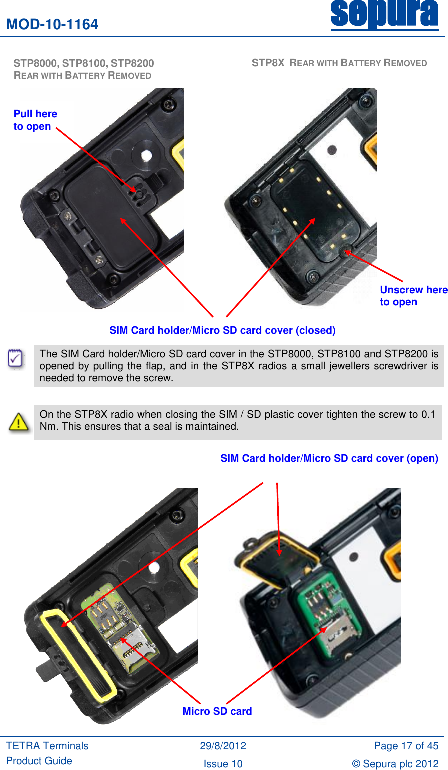 MOD-10-1164 sepura  TETRA Terminals Product Guide 29/8/2012 Page 17 of 45 Issue 10 © Sepura plc 2012                                    The SIM Card holder/Micro SD card cover in the STP8000, STP8100 and STP8200 is opened by pulling the flap, and in the STP8X radios a small jewellers screwdriver is needed to remove the screw.   On the STP8X radio when closing the SIM / SD plastic cover tighten the screw to 0.1 Nm. This ensures that a seal is maintained.                SIM Card holder/Micro SD card cover (closed) SIM Card holder/Micro SD card cover (open) Micro SD card  STP8000, STP8100, STP8200 REAR WITH BATTERY REMOVED  STP8X  REAR WITH BATTERY REMOVED Unscrew here to open Pull here to open 