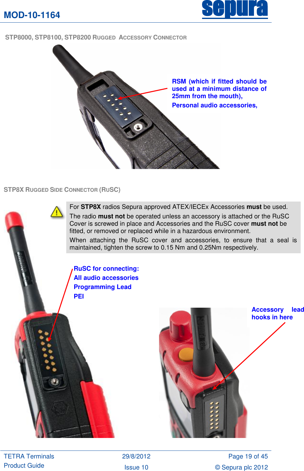 MOD-10-1164 sepura  TETRA Terminals Product Guide 29/8/2012 Page 19 of 45 Issue 10 © Sepura plc 2012    STP8000, STP8100, STP8200 RUGGED  ACCESSORY CONNECTOR   STP8X RUGGED SIDE CONNECTOR (RUSC)                                RSM (which if fitted should be used at a minimum distance of 25mm from the mouth), Personal audio accessories, Headsets RuSC for connecting: All audio accessories Programming Lead PEI Accessory  lead hooks in here  For STP8X radios Sepura approved ATEX/IECEx Accessories must be used. The radio must not be operated unless an accessory is attached or the RuSC Cover is screwed in place and Accessories and the RuSC cover must not be fitted, or removed or replaced while in a hazardous environment. When  attaching  the  RuSC  cover  and  accessories,  to  ensure  that  a  seal  is maintained, tighten the screw to 0.15 Nm and 0.25Nm respectively.   