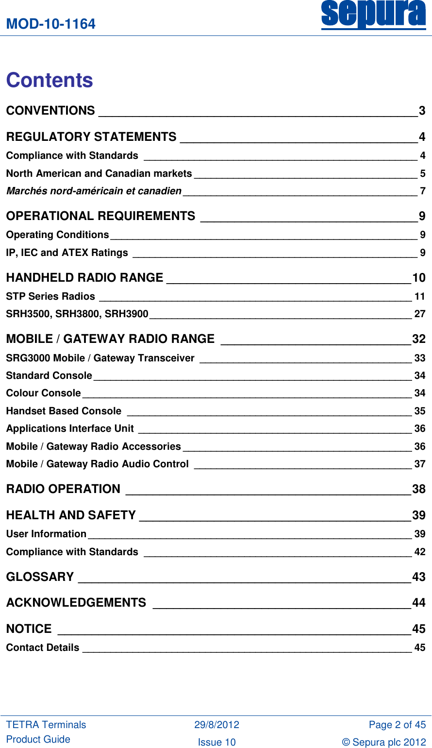 MOD-10-1164 sepura  TETRA Terminals Product Guide 29/8/2012 Page 2 of 45 Issue 10 © Sepura plc 2012    Contents CONVENTIONS _______________________________________________ 3 REGULATORY STATEMENTS ___________________________________ 4 Compliance with Standards  _________________________________________________ 4 North American and Canadian markets ________________________________________ 5 Marchés nord-américain et canadien __________________________________________ 7 OPERATIONAL REQUIREMENTS ________________________________ 9 Operating Conditions _______________________________________________________ 9 IP, IEC and ATEX Ratings  ___________________________________________________ 9 HANDHELD RADIO RANGE ____________________________________ 10 STP Series Radios ________________________________________________________ 11 SRH3500, SRH3800, SRH3900 _______________________________________________ 27 MOBILE / GATEWAY RADIO RANGE  ____________________________ 32 SRG3000 Mobile / Gateway Transceiver  ______________________________________ 33 Standard Console _________________________________________________________ 34 Colour Console ___________________________________________________________ 34 Handset Based Console  ___________________________________________________ 35 Applications Interface Unit  _________________________________________________ 36 Mobile / Gateway Radio Accessories _________________________________________ 36 Mobile / Gateway Radio Audio Control  _______________________________________ 37 RADIO OPERATION __________________________________________ 38 HEALTH AND SAFETY ________________________________________ 39 User Information __________________________________________________________ 39 Compliance with Standards  ________________________________________________ 42 GLOSSARY _________________________________________________ 43 ACKNOWLEDGEMENTS  ______________________________________ 44 NOTICE  ____________________________________________________ 45 Contact Details ___________________________________________________________ 45  