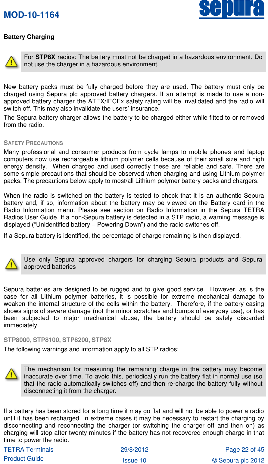 MOD-10-1164 sepura  TETRA Terminals Product Guide 29/8/2012 Page 22 of 45 Issue 10 © Sepura plc 2012   Battery Charging   For STP8X radios: The battery must not be charged in a hazardous environment. Do not use the charger in a hazardous environment.  New  battery  packs  must be  fully  charged  before  they  are  used. The  battery  must  only  be charged using  Sepura  plc  approved battery chargers.  If  an  attempt is made  to use  a  non-approved battery charger the ATEX/IECEx safety rating will be invalidated and the radio will switch off. This may also invalidate the users‟ insurance. The Sepura battery charger allows the battery to be charged either while fitted to or removed from the radio.    SAFETY PRECAUTIONS Many  professional  and  consumer  products  from  cycle  lamps  to mobile phones  and  laptop computers now use rechargeable lithium polymer cells because of their small size and high energy  density.    When  charged  and  used  correctly  these are  reliable and  safe.  There  are some simple precautions that should be observed when charging and using Lithium polymer packs. The precautions below apply to most/all Lithium polymer battery packs and chargers. When the radio is switched on the battery is tested to check that it is an authentic Sepura battery  and,  if  so,  information  about the  battery  may be  viewed  on the  Battery card  in the Radio  Information  menu.  Please  see  section  on  Radio  Information  in  the  Sepura  TETRA Radios User Guide. If a non-Sepura battery is detected in a STP radio, a warning message is displayed (“Unidentified battery – Powering Down”) and the radio switches off. If a Sepura battery is identified, the percentage of charge remaining is then displayed.   Use  only  Sepura  approved  chargers  for  charging  Sepura  products  and  Sepura approved batteries   Sepura batteries are designed to be rugged and to give good service.  However, as is the case  for  all  Lithium  polymer  batteries,  it  is  possible  for  extreme  mechanical  damage  to weaken the internal structure of the cells within the battery.  Therefore, if the battery casing shows signs of severe damage (not the minor scratches and bumps of everyday use), or has been  subjected  to  major  mechanical  abuse,  the  battery  should  be  safely  discarded immediately.  STP8000, STP8100, STP8200, STP8X The following warnings and information apply to all STP radios:   The  mechanism  for  measuring  the  remaining  charge  in  the  battery  may  become inaccurate over time. To avoid this, periodically run the battery flat in normal use (so that the radio automatically switches off) and then re-charge the battery fully without disconnecting it from the charger.      If a battery has been stored for a long time it may go flat and will not be able to power a radio until it has been recharged. In extreme cases it may be necessary to restart the charging by disconnecting  and  reconnecting  the  charger  (or  switching  the  charger  off  and  then  on)  as charging will stop after twenty minutes if the battery has not recovered enough charge in that time to power the radio. 