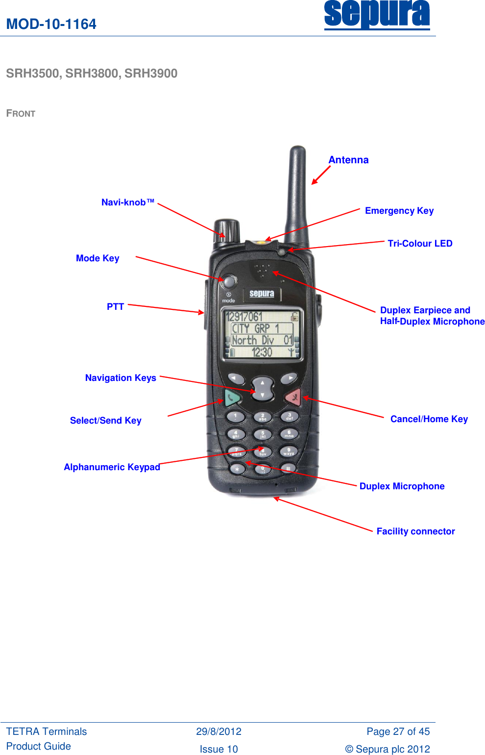 MOD-10-1164 sepura  TETRA Terminals Product Guide 29/8/2012 Page 27 of 45 Issue 10 © Sepura plc 2012   SRH3500, SRH3800, SRH3900   FRONT             Emergency Key    Navi-knob™  Mode Key PTT  Navigation Keys Duplex Earpiece and  Half - Duplex Microphone Cancel/Home Key Alphanumeric Keypad Facility connector Duplex Microphone Tri - Colour LED Select/Send Key Antenna 