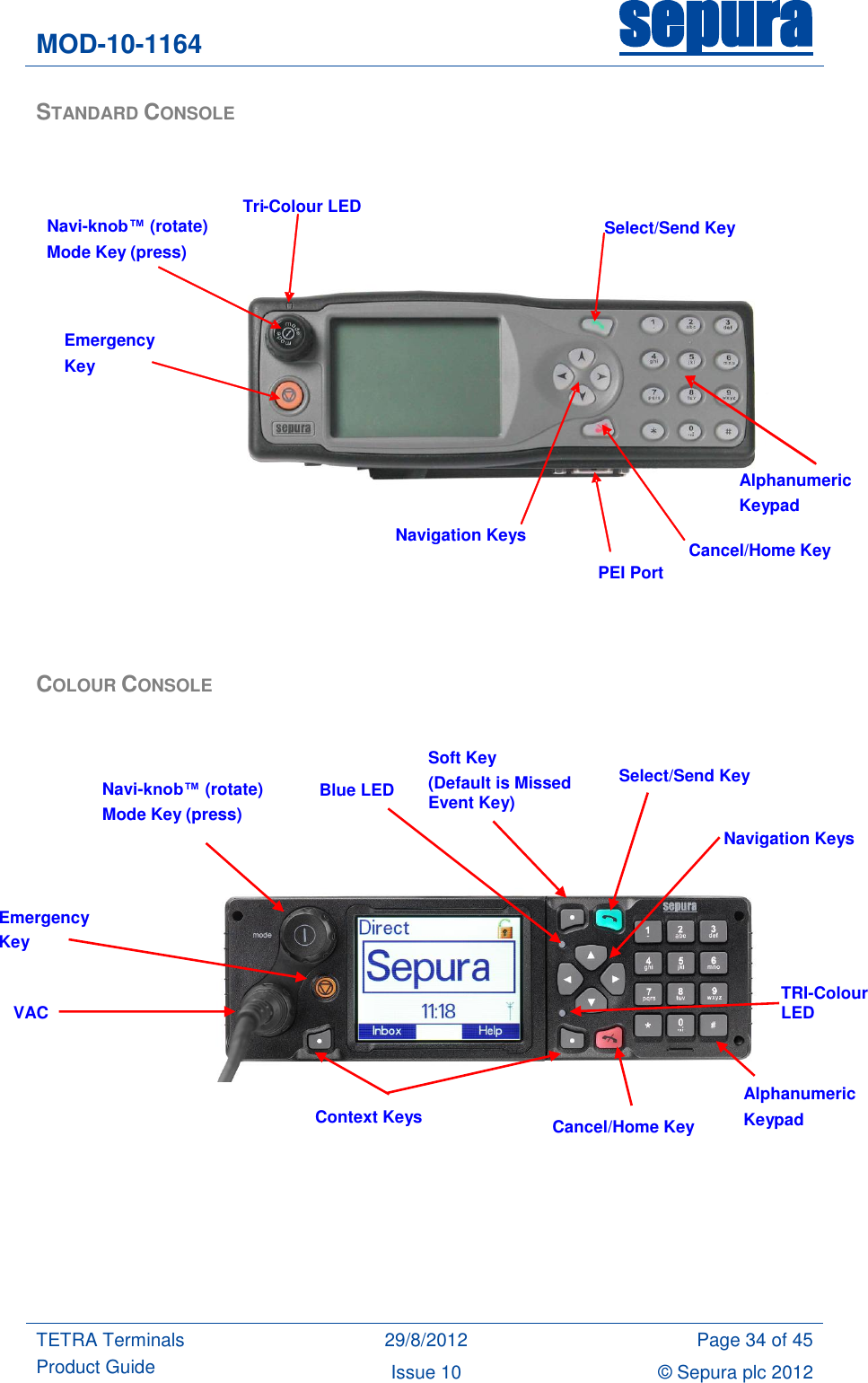 MOD-10-1164 sepura  TETRA Terminals Product Guide 29/8/2012 Page 34 of 45 Issue 10 © Sepura plc 2012   STANDARD CONSOLE     COLOUR CONSOLE                       Navi-knob™ (rotate)  Mode Key (press) Navigation Keys Cancel/Home Key Select/Send Key Tri - Colour LED PEI Port Emergency Key Alphanumeric Keypad Alphanumeric Keypad Cancel/Home Key Navigation Keys Emergency Key Navi-knob™ (rotate) Mode Key (press)  Select/Send Key TRI-Colour LED  Context Keys  VAC  Soft Key (Default is Missed Event Key)  Blue LED  