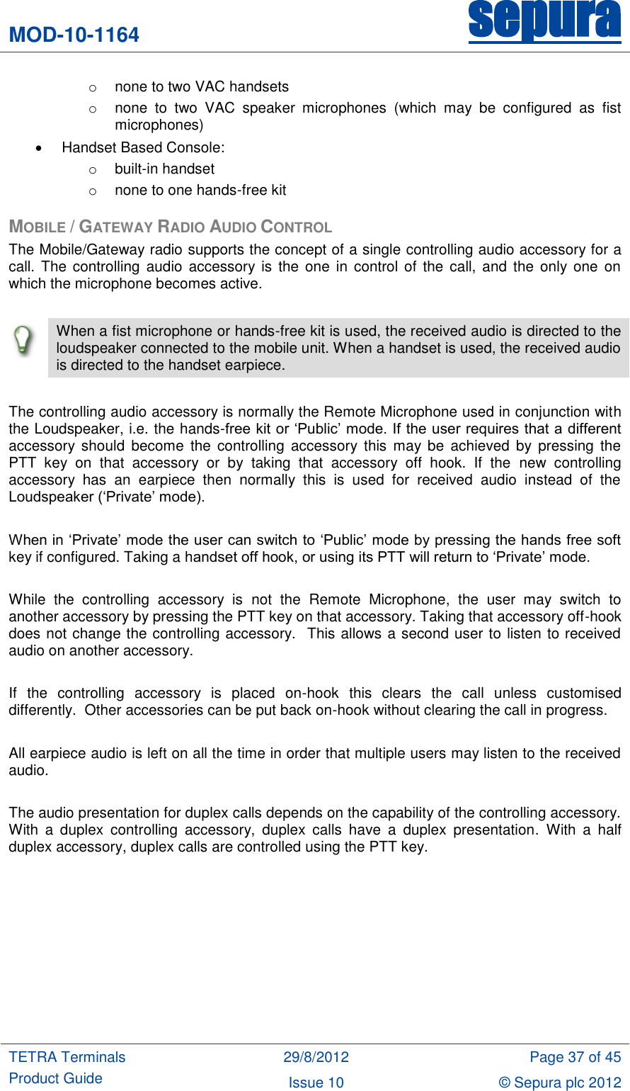 MOD-10-1164 sepura  TETRA Terminals Product Guide 29/8/2012 Page 37 of 45 Issue 10 © Sepura plc 2012   o  none to two VAC handsets o  none  to  two  VAC  speaker  microphones  (which  may  be  configured  as  fist microphones)   Handset Based Console: o  built-in handset o  none to one hands-free kit MOBILE / GATEWAY RADIO AUDIO CONTROL The Mobile/Gateway radio supports the concept of a single controlling audio accessory for a call. The  controlling  audio  accessory  is  the  one  in  control of the  call, and  the only  one  on which the microphone becomes active.   When a fist microphone or hands-free kit is used, the received audio is directed to the loudspeaker connected to the mobile unit. When a handset is used, the received audio is directed to the handset earpiece.  The controlling audio accessory is normally the Remote Microphone used in conjunction with the Loudspeaker, i.e. the hands-free kit or „Public‟ mode. If the user requires that a different accessory  should  become  the  controlling  accessory  this  may  be  achieved  by  pressing  the PTT  key  on  that  accessory  or  by  taking  that  accessory  off  hook.  If  the  new  controlling accessory  has  an  earpiece  then  normally  this  is  used  for  received  audio  instead  of  the Loudspeaker („Private‟ mode).  When in „Private‟ mode the user can switch to „Public‟ mode by pressing the hands free soft key if configured. Taking a handset off hook, or using its PTT will return to „Private‟ mode.  While  the  controlling  accessory  is  not  the  Remote  Microphone,  the  user  may  switch  to another accessory by pressing the PTT key on that accessory. Taking that accessory off-hook does not change the controlling accessory.  This allows a second user to listen to received audio on another accessory.  If  the  controlling  accessory  is  placed  on-hook  this  clears  the  call  unless  customised differently.  Other accessories can be put back on-hook without clearing the call in progress.   All earpiece audio is left on all the time in order that multiple users may listen to the received audio.  The audio presentation for duplex calls depends on the capability of the controlling accessory. With  a  duplex  controlling  accessory,  duplex  calls  have  a  duplex  presentation.  With  a  half duplex accessory, duplex calls are controlled using the PTT key.         