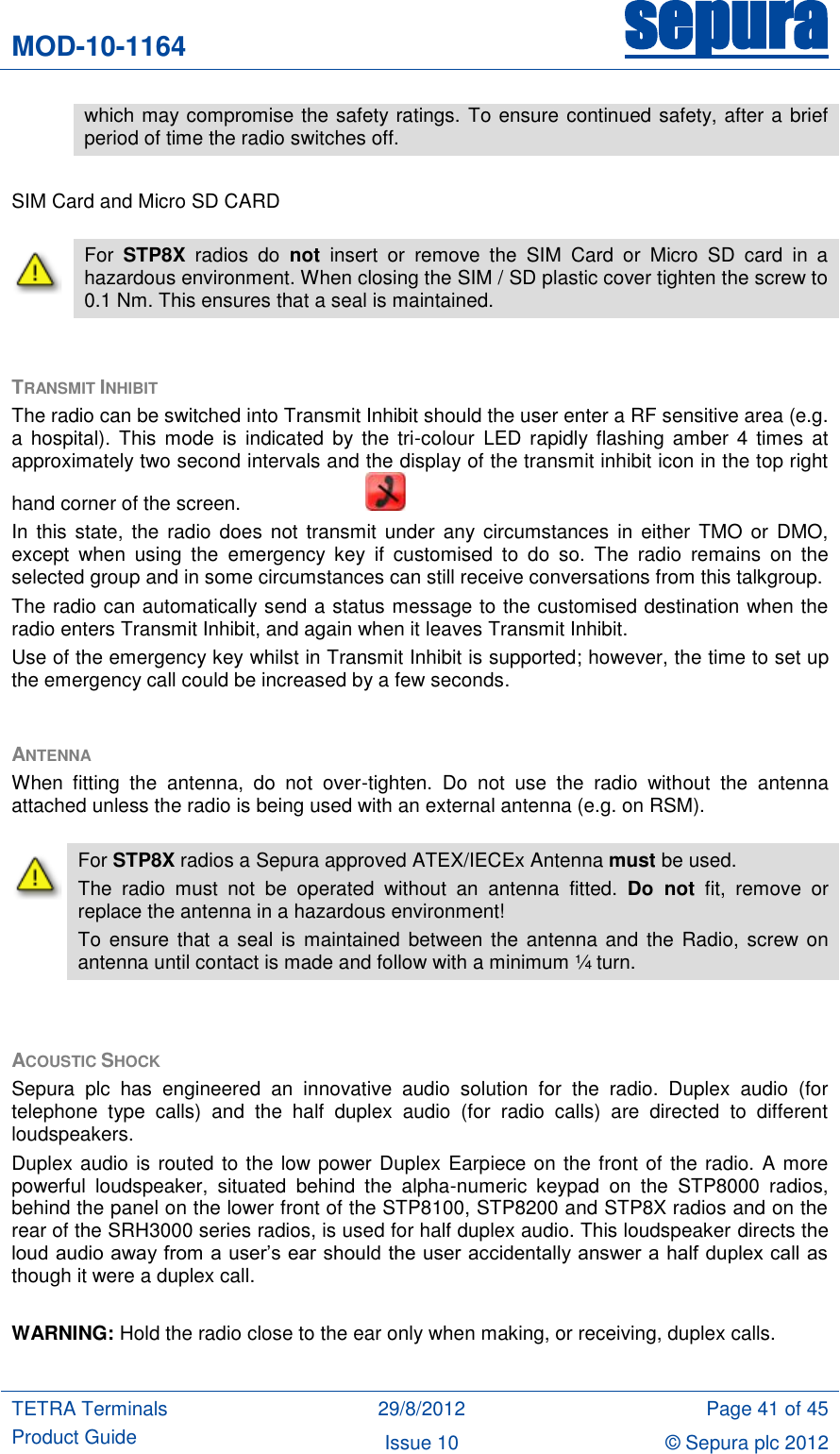 MOD-10-1164 sepura  TETRA Terminals Product Guide 29/8/2012 Page 41 of 45 Issue 10 © Sepura plc 2012    SIM Card and Micro SD CARD  TRANSMIT INHIBIT  The radio can be switched into Transmit Inhibit should the user enter a RF sensitive area (e.g. a hospital). This  mode  is  indicated  by  the tri-colour  LED  rapidly flashing amber 4  times  at approximately two second intervals and the display of the transmit inhibit icon in the top right hand corner of the screen.       In this  state, the  radio does  not  transmit under  any circumstances  in either  TMO  or  DMO, except  when  using  the  emergency  key  if  customised  to  do  so.  The  radio  remains  on  the selected group and in some circumstances can still receive conversations from this talkgroup. The radio can automatically send a status message to the customised destination when the radio enters Transmit Inhibit, and again when it leaves Transmit Inhibit. Use of the emergency key whilst in Transmit Inhibit is supported; however, the time to set up the emergency call could be increased by a few seconds.  ANTENNA When  fitting  the  antenna,  do  not  over-tighten.  Do  not  use  the  radio  without  the  antenna attached unless the radio is being used with an external antenna (e.g. on RSM).  ACOUSTIC SHOCK Sepura  plc  has  engineered  an  innovative  audio  solution  for  the  radio.  Duplex  audio  (for telephone  type  calls)  and  the  half  duplex  audio  (for  radio  calls)  are  directed  to  different loudspeakers.  Duplex audio is routed to the low power Duplex Earpiece on the front of the radio. A more powerful  loudspeaker,  situated  behind  the  alpha-numeric  keypad  on  the  STP8000  radios, behind the panel on the lower front of the STP8100, STP8200 and STP8X radios and on the rear of the SRH3000 series radios, is used for half duplex audio. This loudspeaker directs the loud audio away from a user‟s ear should the user accidentally answer a  half duplex call as though it were a duplex call.  WARNING: Hold the radio close to the ear only when making, or receiving, duplex calls.  which may compromise the safety ratings. To ensure continued safety, after a brief period of time the radio switches off.  For  STP8X  radios  do  not  insert  or  remove  the  SIM  Card  or  Micro  SD  card  in  a hazardous environment. When closing the SIM / SD plastic cover tighten the screw to 0.1 Nm. This ensures that a seal is maintained.  For STP8X radios a Sepura approved ATEX/IECEx Antenna must be used. The  radio  must  not  be  operated  without  an  antenna  fitted.  Do  not  fit,  remove  or replace the antenna in a hazardous environment! To  ensure  that  a  seal  is  maintained  between the antenna and  the  Radio, screw on antenna until contact is made and follow with a minimum ¼ turn. 