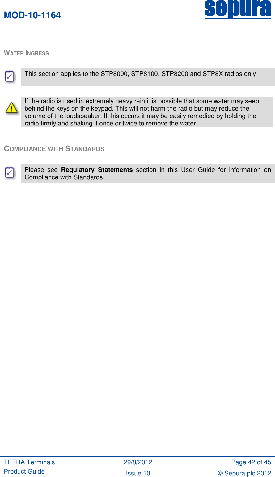 MOD-10-1164 sepura  TETRA Terminals Product Guide 29/8/2012 Page 42 of 45 Issue 10 © Sepura plc 2012    WATER INGRESS    This section applies to the STP8000, STP8100, STP8200 and STP8X radios only   If the radio is used in extremely heavy rain it is possible that some water may seep behind the keys on the keypad. This will not harm the radio but may reduce the volume of the loudspeaker. If this occurs it may be easily remedied by holding the radio firmly and shaking it once or twice to remove the water.  COMPLIANCE WITH STANDARDS   Please  see  Regulatory  Statements  section  in  this  User  Guide  for  information  on Compliance with Standards. 