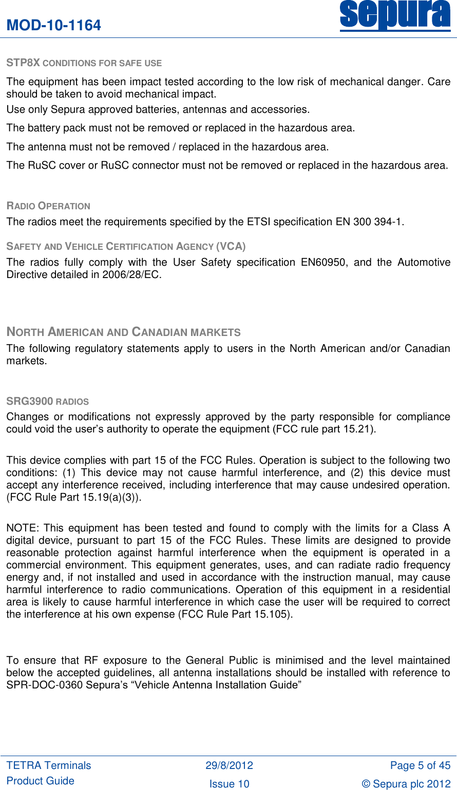 MOD-10-1164 sepura  TETRA Terminals Product Guide 29/8/2012 Page 5 of 45 Issue 10 © Sepura plc 2012   STP8X CONDITIONS FOR SAFE USE   The equipment has been impact tested according to the low risk of mechanical danger. Care should be taken to avoid mechanical impact. Use only Sepura approved batteries, antennas and accessories.  The battery pack must not be removed or replaced in the hazardous area. The antenna must not be removed / replaced in the hazardous area. The RuSC cover or RuSC connector must not be removed or replaced in the hazardous area.  RADIO OPERATION The radios meet the requirements specified by the ETSI specification EN 300 394-1.  SAFETY AND VEHICLE CERTIFICATION AGENCY (VCA) The  radios  fully  comply  with  the  User  Safety  specification  EN60950,  and  the  Automotive Directive detailed in 2006/28/EC.   NORTH AMERICAN AND CANADIAN MARKETS The following regulatory statements apply to users  in the North  American and/or Canadian markets.  SRG3900 RADIOS Changes  or  modifications  not expressly  approved  by  the  party  responsible  for  compliance could void the user‟s authority to operate the equipment (FCC rule part 15.21).  This device complies with part 15 of the FCC Rules. Operation is subject to the following two conditions:  (1)  This  device  may  not  cause  harmful  interference,  and  (2)  this  device  must accept any interference received, including interference that may cause undesired operation. (FCC Rule Part 15.19(a)(3)).  NOTE:  This equipment has  been  tested and  found  to comply  with  the limits for a  Class A digital  device,  pursuant  to  part  15  of  the  FCC  Rules.  These  limits  are  designed  to  provide reasonable  protection  against  harmful  interference  when  the  equipment  is  operated  in  a commercial environment. This equipment generates, uses, and can radiate radio frequency energy and, if not installed and used in accordance with the instruction manual, may cause harmful  interference  to  radio  communications.  Operation  of  this  equipment  in  a  residential area is likely to cause harmful interference in which case the user will be required to correct the interference at his own expense (FCC Rule Part 15.105).   To  ensure  that  RF  exposure  to  the  General  Public  is  minimised  and  the  level  maintained below the accepted guidelines, all antenna installations should be installed with reference to SPR-DOC-0360 Sepura‟s “Vehicle Antenna Installation Guide”     