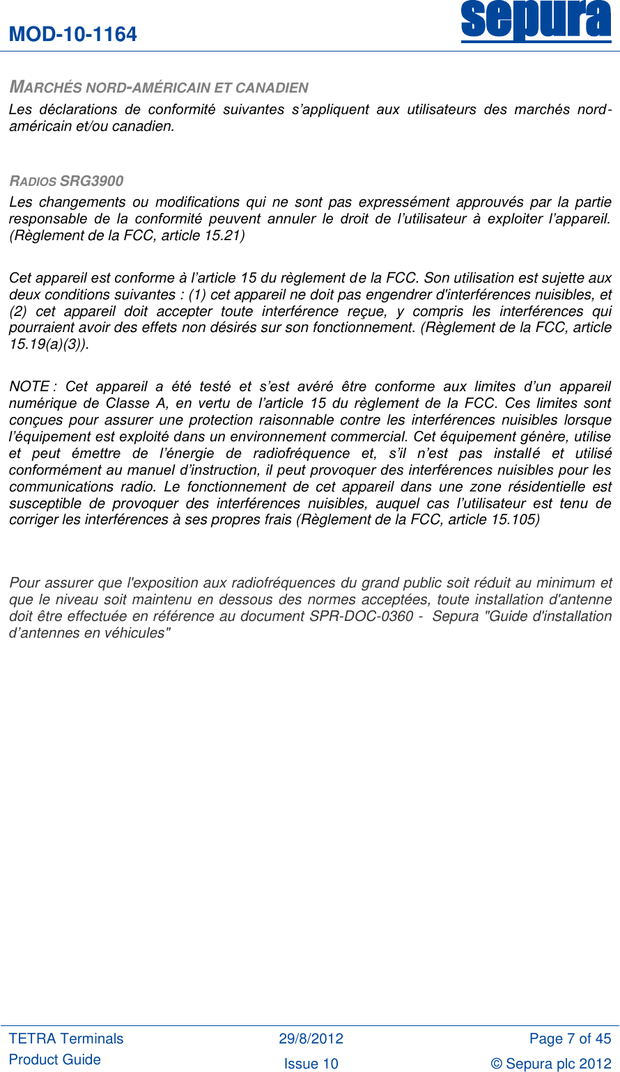 MOD-10-1164 sepura  TETRA Terminals Product Guide 29/8/2012 Page 7 of 45 Issue 10 © Sepura plc 2012   MARCHÉS NORD-AMÉRICAIN ET CANADIEN Les  déclarations  de  conformité  suivantes  s’appliquent  aux  utilisateurs  des  marchés  nord-américain et/ou canadien.  RADIOS SRG3900 Les  changements  ou  modifications  qui  ne  sont  pas  expressément  approuvés  par  la  partie responsable  de  la  conformité  peuvent  annuler  le  droit  de  l’utilisateur  à  exploiter  l’appareil. (Règlement de la FCC, article 15.21)  Cet appareil est conforme à l’article 15 du règlement de la FCC. Son utilisation est sujette aux deux conditions suivantes : (1) cet appareil ne doit pas engendrer d&apos;interférences nuisibles, et (2)  cet  appareil  doit  accepter  toute  interférence  reçue,  y  compris  les  interférences  qui pourraient avoir des effets non désirés sur son fonctionnement. (Règlement de la FCC, article 15.19(a)(3)).  NOTE :  Cet  appareil  a  été  testé  et  s’est  avéré  être  conforme  aux  limites  d’un  appareil numérique  de  Classe  A,  en  vertu  de  l’article  15  du  règlement  de  la  FCC.  Ces  limites  sont conçues pour  assurer une protection raisonnable contre  les interférences  nuisibles  lorsque l’équipement est exploité dans un environnement commercial. Cet équipement génère, utilise et  peut  émettre  de  l’énergie  de  radiofréquence  et,  s’il  n’est  pas  installé  et  utilisé conformément au manuel d’instruction, il peut provoquer des interférences nuisibles pour les communications  radio.  Le  fonctionnement  de  cet  appareil  dans  une  zone  résidentielle  est susceptible  de  provoquer  des  interférences  nuisibles,  auquel  cas  l’utilisateur  est  tenu  de corriger les interférences à ses propres frais (Règlement de la FCC, article 15.105)   Pour assurer que l&apos;exposition aux radiofréquences du grand public soit réduit au minimum et que le niveau soit maintenu en dessous des normes acceptées, toute installation d&apos;antenne doit être effectuée en référence au document SPR-DOC-0360 -  Sepura &quot;Guide d&apos;installation d’antennes en véhicules&quot; 